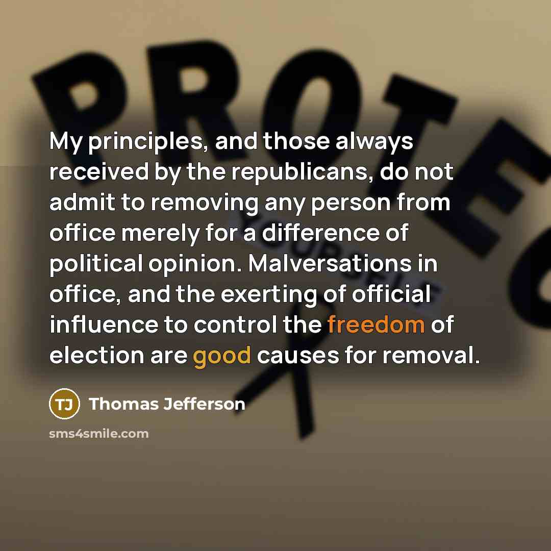 “My principles, and those always received by the republicans, do not admit to removing any person from office merely for a difference of political opinion. Malversations in office, and the exerting of official influence to control the freedom of election are good causes for removal.” quote by Thomas Jefferson