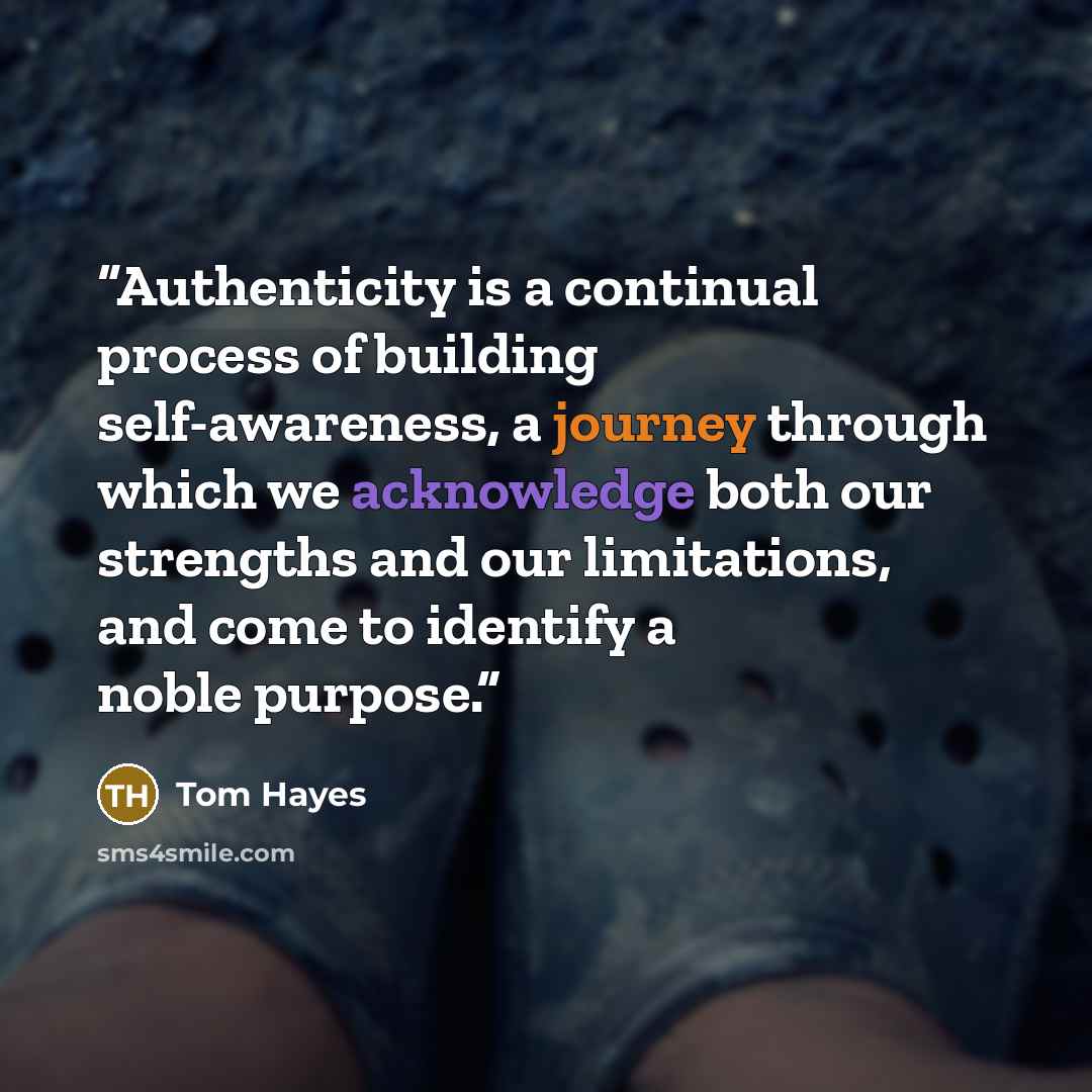 “Authenticity is a continual process of building self-awareness, a journey through which we acknowledge both our strengths and our limitations, and come to identify a noble purpose.” quote by Tom Hayes