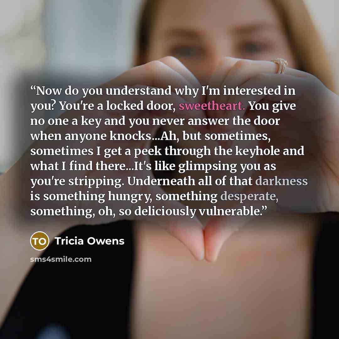 “Now do you understand why I'm interested in you? You're a locked door, sweetheart. You give no one a key and you never answer the door when anyone knocks...Ah, but sometimes, sometimes I get a peek through the keyhole and what I find there...It's like glimpsing you as you're stripping. Underneath…” quote by Tricia Owens