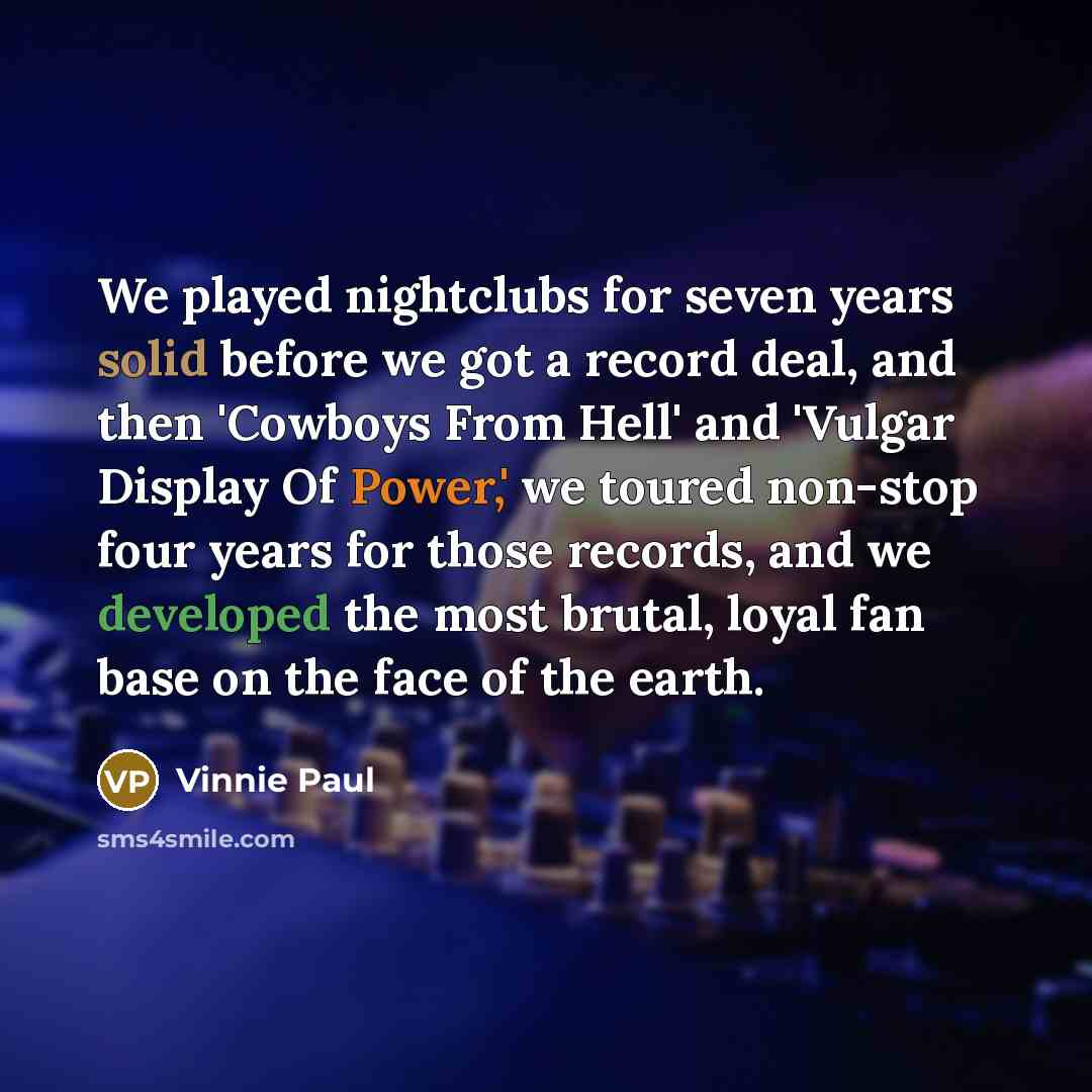“We played nightclubs for seven years solid before we got a record deal, and then 'Cowboys From Hell' and 'Vulgar Display Of Power,' we toured non-stop four years for those records, and we developed the most brutal, loyal fan base on the face of the earth.” quote by Vinnie Paul