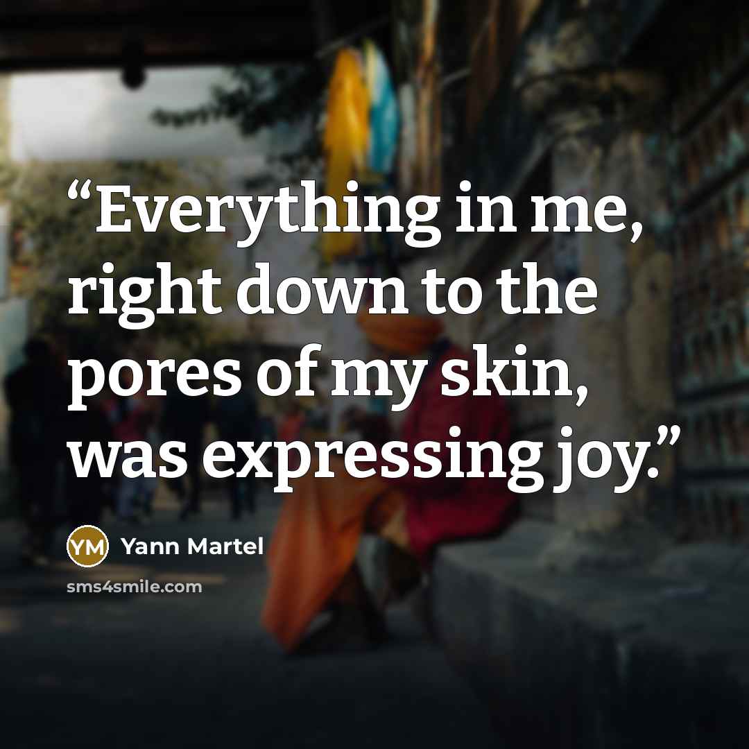 “Everything in me, right down to the pores of my skin, was expressing joy.” quote by Yann Martel