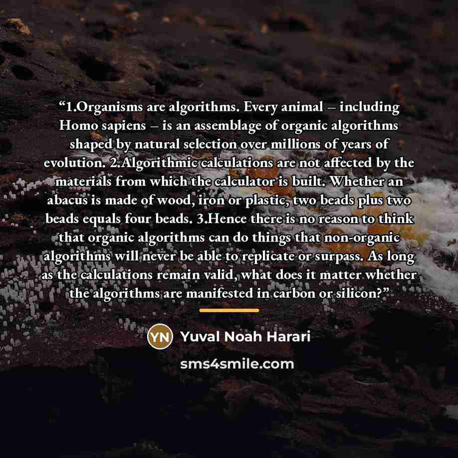 “1.​Organisms are algorithms. Every animal – including Homo sapiens – is an assemblage of organic algorithms shaped by natural selection over millions of years of evolution. 2.​Algorithmic calculations are not affected by the materials from which the calculator is built. Whether an abacus is made…” quote by Yuval Noah Harari