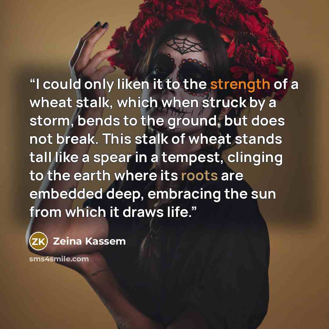 “I could only liken it to the strength of a wheat stalk, which when struck by a storm, bends to the ground, but does not break. This stalk of wheat stands tall like a spear in a tempest, clinging to the earth where its roots are embedded deep, embracing the sun from which it draws life.” quote by Zeina Kassem