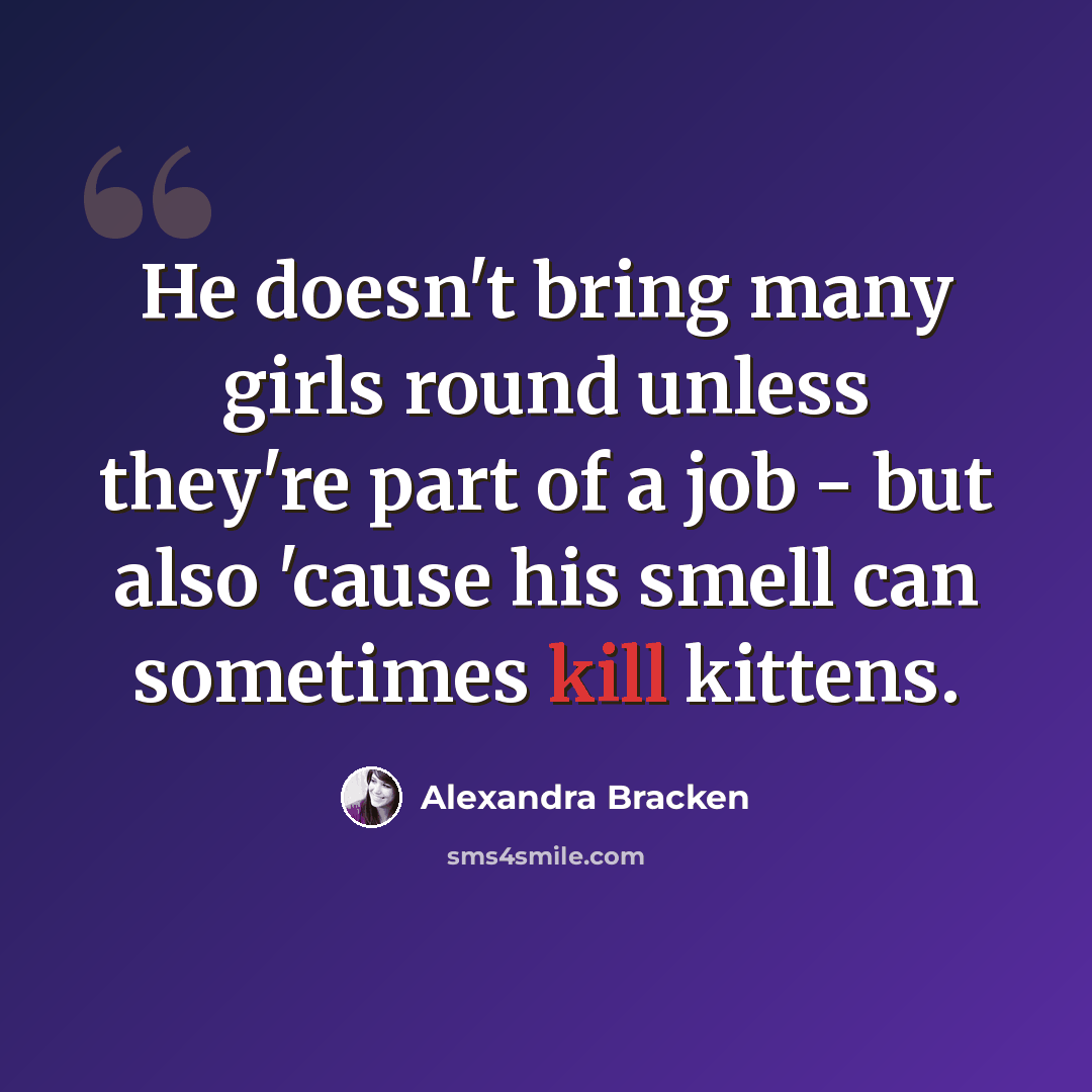 “He doesn't bring many girls round unless they're part of a job - but also 'cause his smell can sometimes kill kittens.” quote by Alexandra Bracken