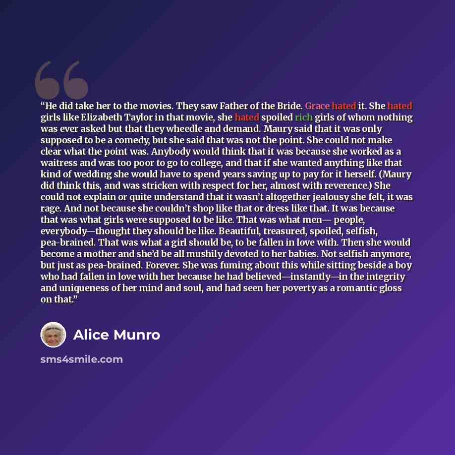 “He did take her to the movies. They saw Father of the Bride. Grace hated it. She hated girls like Elizabeth Taylor in that movie, she hated spoiled rich girls of whom nothing was ever asked but that they wheedle and demand. Maury said that it was only supposed to be a comedy, but she said that was…” quote by Alice Munro