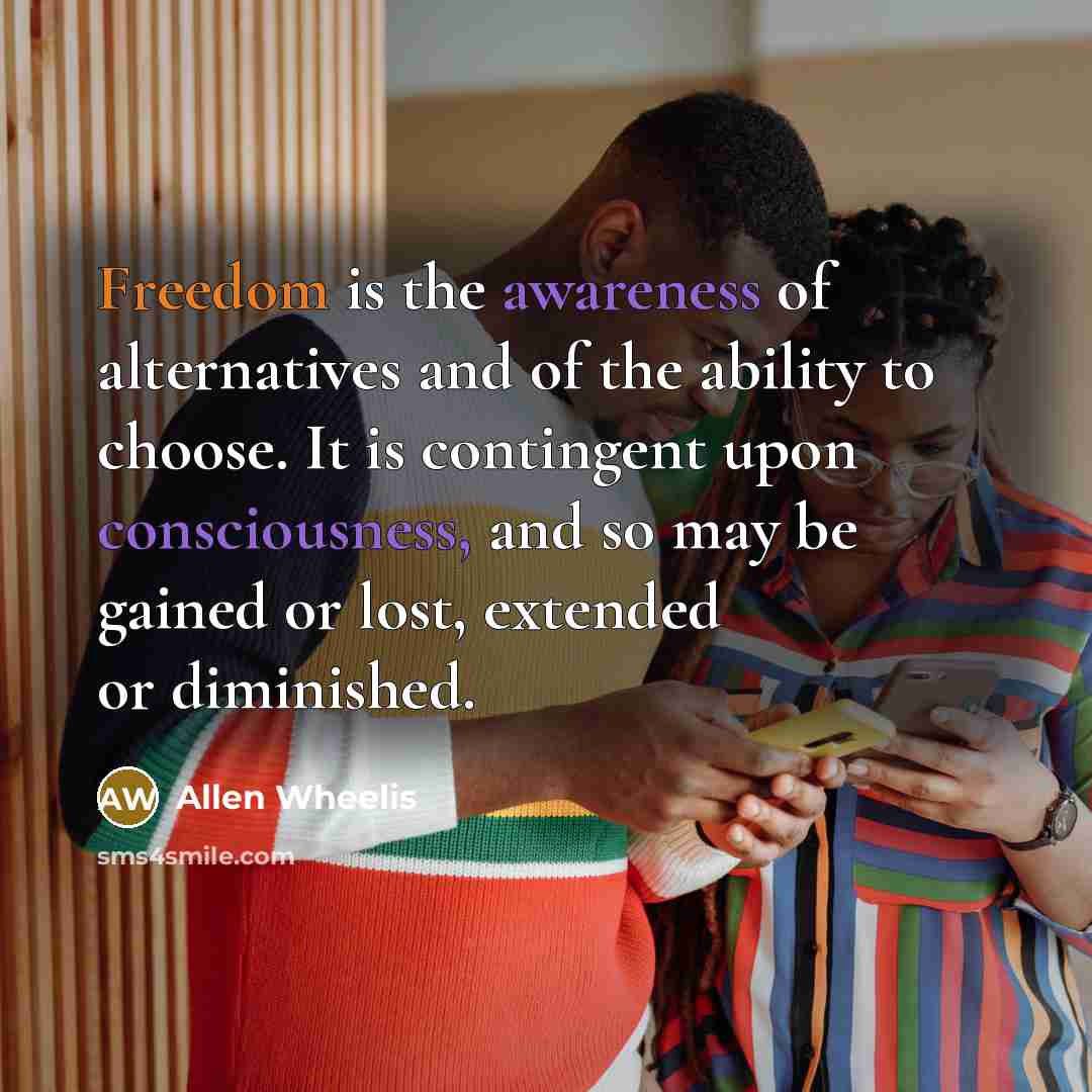 “Freedom is the awareness of alternatives and of the ability to choose. It is contingent upon consciousness, and so may be gained or lost, extended or diminished.” quote by Allen Wheelis