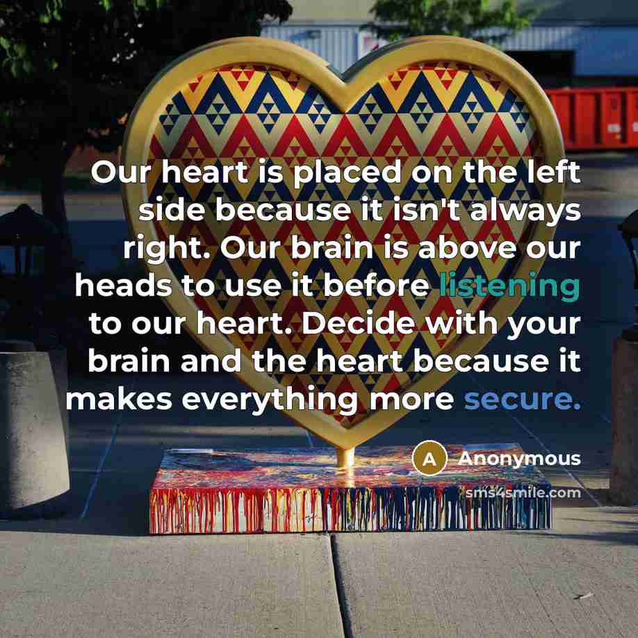 “Our heart is placed on the left side because it isn't always right. Our brain is above our heads to use it before listening to our heart. Decide with your brain and the heart because it makes everything more secure.” quote by Anonymous