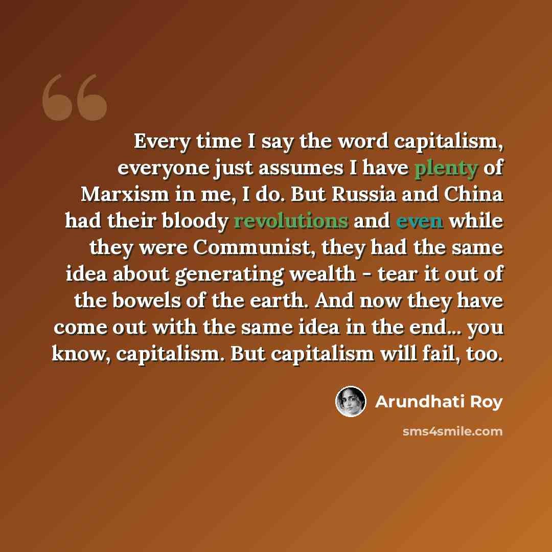 “Every time I say the word capitalism, everyone just assumes I have plenty of Marxism in me, I do. But Russia and China had their bloody revolutions and even while they were Communist, they had the same idea about generating wealth - tear it out of the bowels of the earth. And now they have come…” quote by Arundhati Roy