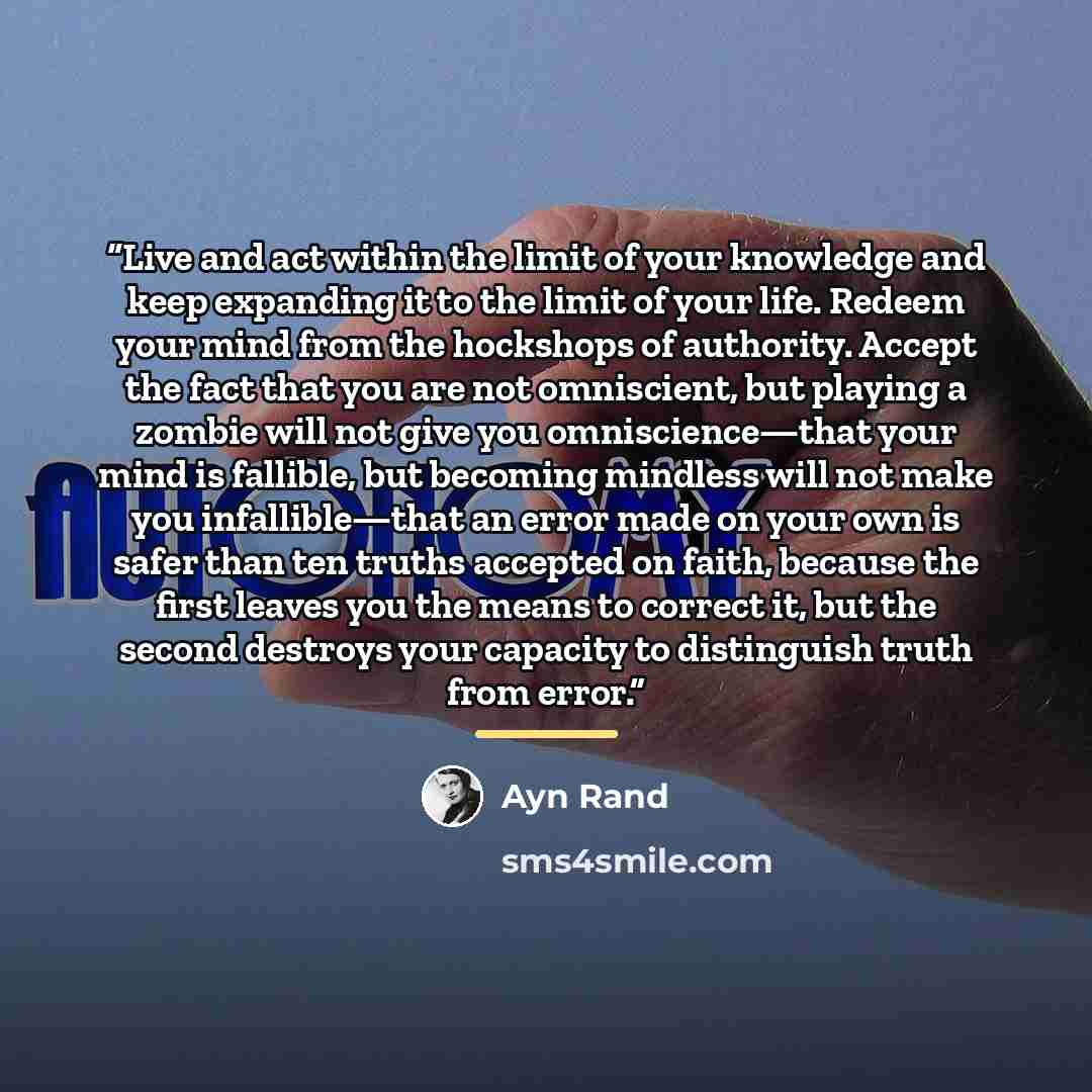 “Live and act within the limit of your knowledge and keep expanding it to the limit of your life. Redeem your mind from the hockshops of authority. Accept the fact that you are not omniscient, but playing a zombie will not give you omniscience—that your mind is fallible, but becoming mindless will…” quote by Ayn Rand