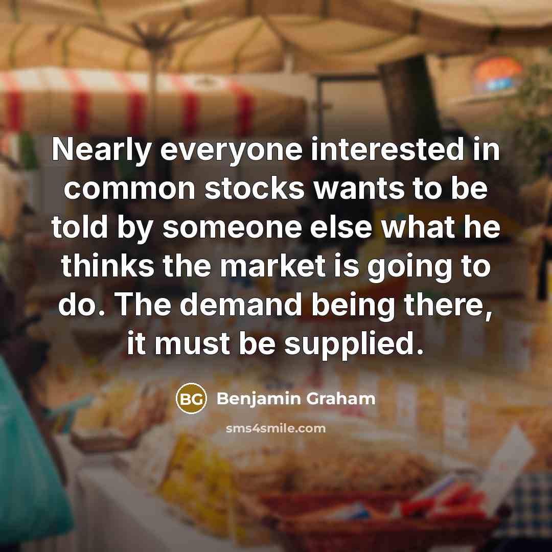 “Nearly everyone interested in common stocks wants to be told by someone else what he thinks the market is going to do. The demand being there, it must be supplied.” quote by Benjamin Graham
