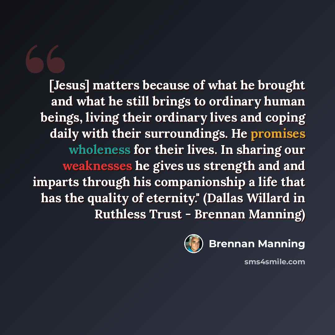 “[Jesus] matters because of what he brought and what he still brings to ordinary human beings, living their ordinary lives and coping daily with their surroundings. He promises wholeness for their lives. In sharing our weaknesses he gives us strength and and imparts through his companionship a life…” quote by Brennan Manning