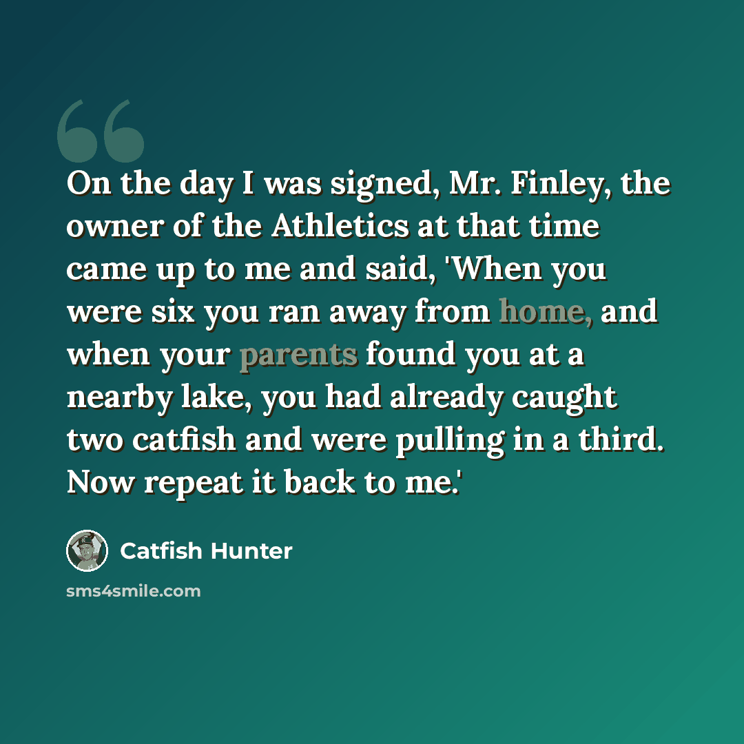 “On the day I was signed, Mr. Finley, the owner of the Athletics at that time came up to me and said, 'When you were six you ran away from home, and when your parents found you at a nearby lake, you had already caught two catfish and were pulling in a third. Now repeat it back to me.'” quote by Catfish Hunter