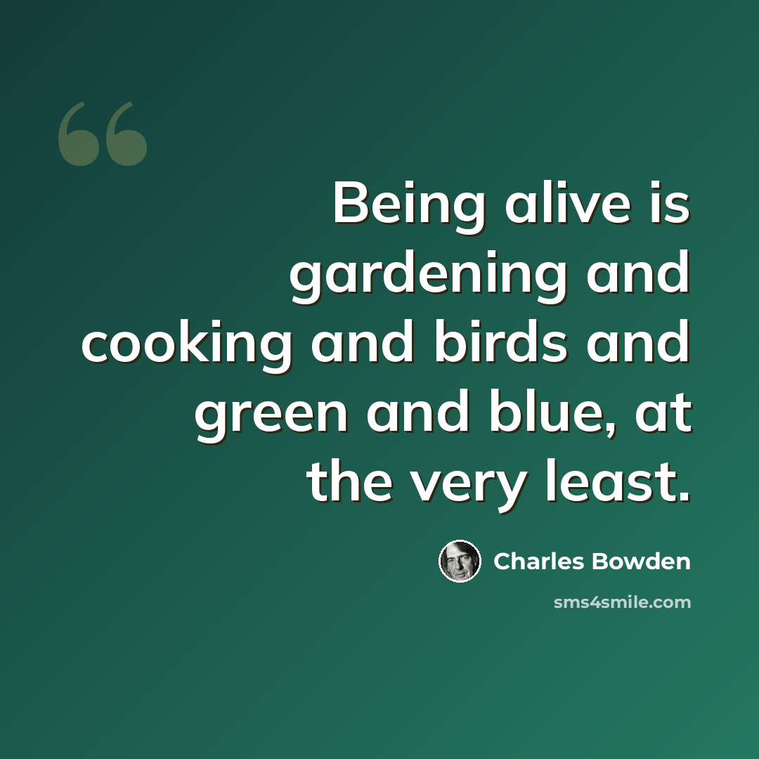 “Being alive is gardening and cooking and birds and green and blue, at the very least.” quote by Charles Bowden
