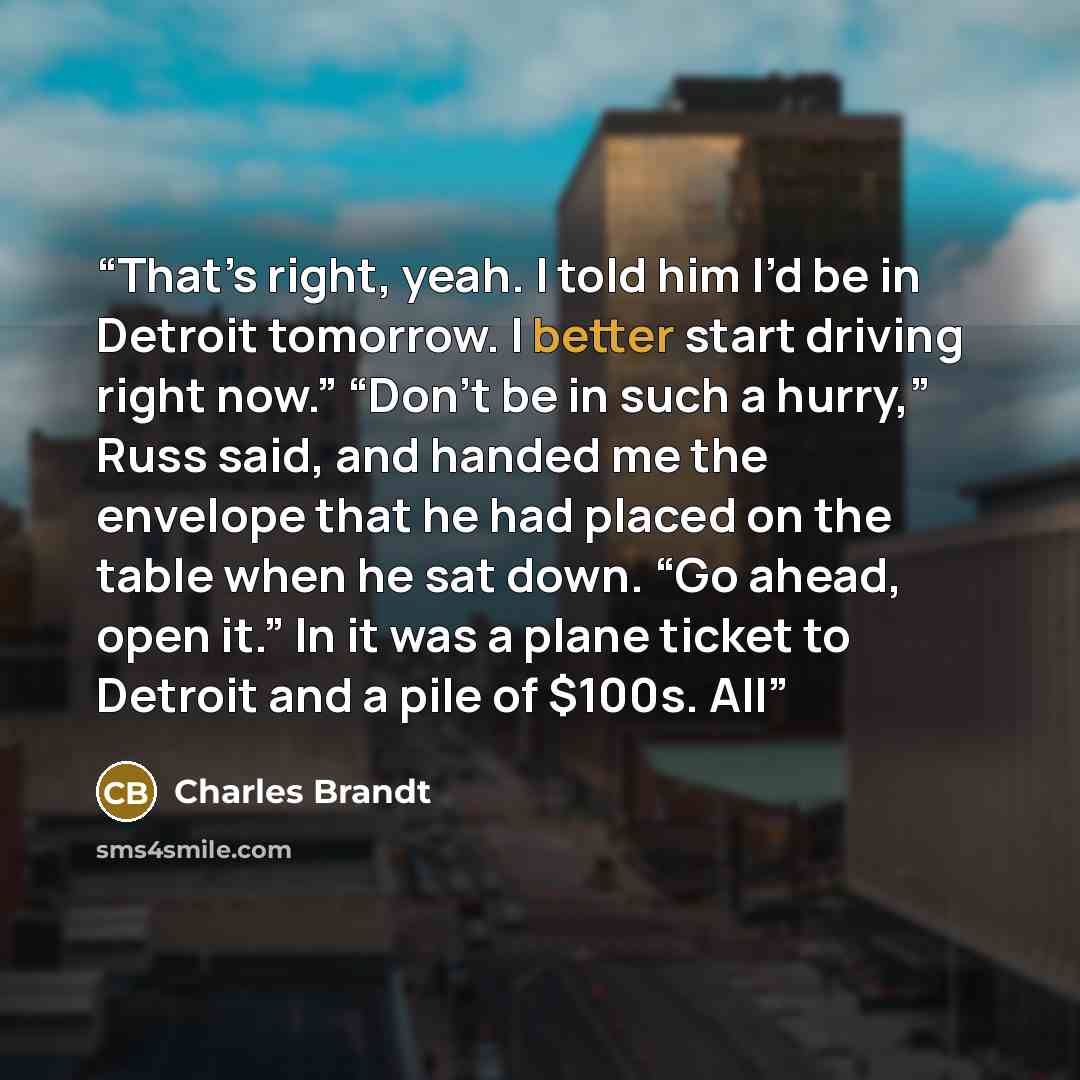 “That’s right, yeah. I told him I’d be in Detroit tomorrow. I better start driving right now.” “Don’t be in such a hurry,” Russ said, and handed me the envelope that he had placed on the table when he sat down. “Go ahead, open it.” In it was a plane ticket to Detroit and a pile of $100s. All” quote by Charles Brandt