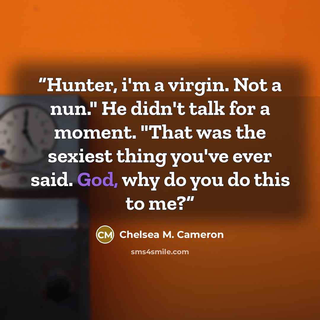 “Hunter, i'm a virgin. Not a nun." He didn't talk for a moment. "That was the sexiest thing you've ever said. God, why do you do this to me?” quote by Chelsea M. Cameron