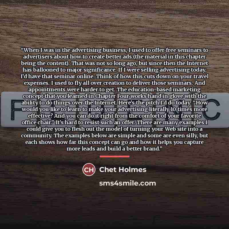 “When I was in the advertising business, I used to offer free seminars to advertisers about how to create better ads (the material in this chapter being the content). That was not so long ago, but since then the Internet has ballooned to major significance. If I were selling advertising today, I’d…” quote by Chet Holmes
