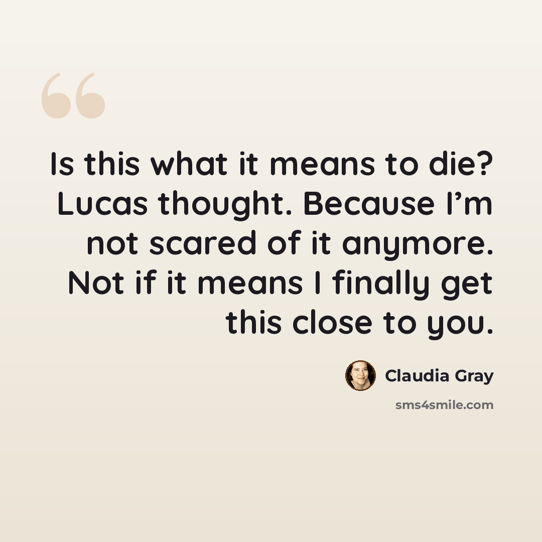 “Is this what it means to die? Lucas thought. Because I’m not scared of it anymore. Not if it means I finally get this close to you.” quote by Claudia Gray