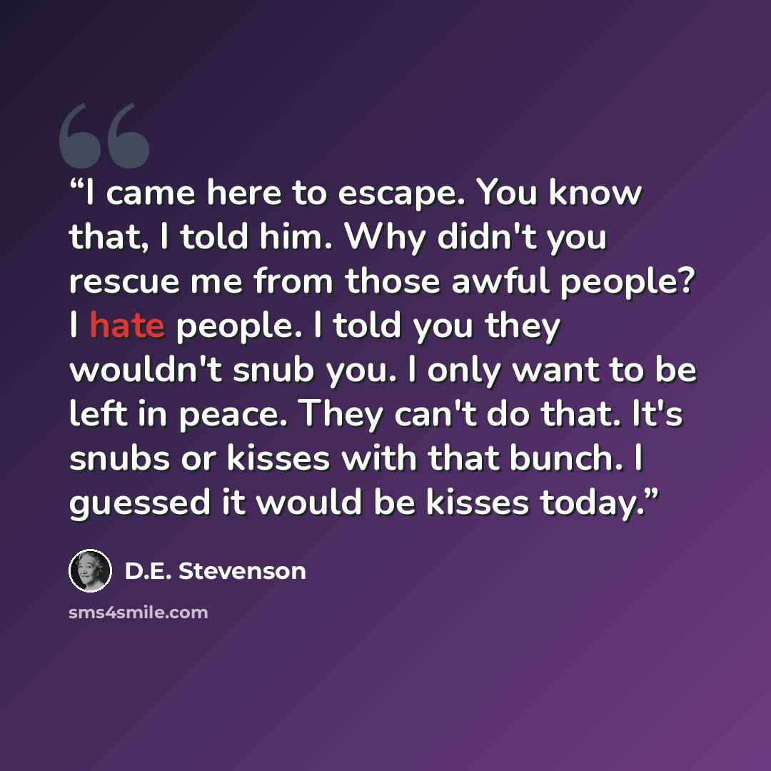 “I came here to escape. You know that, I told him. Why didn't you rescue me from those awful people? I hate people. I told you they wouldn't snub you. I only want to be left in peace. They can't do that. It's snubs or kisses with that bunch. I guessed it would be kisses today.” quote by D.E. Stevenson