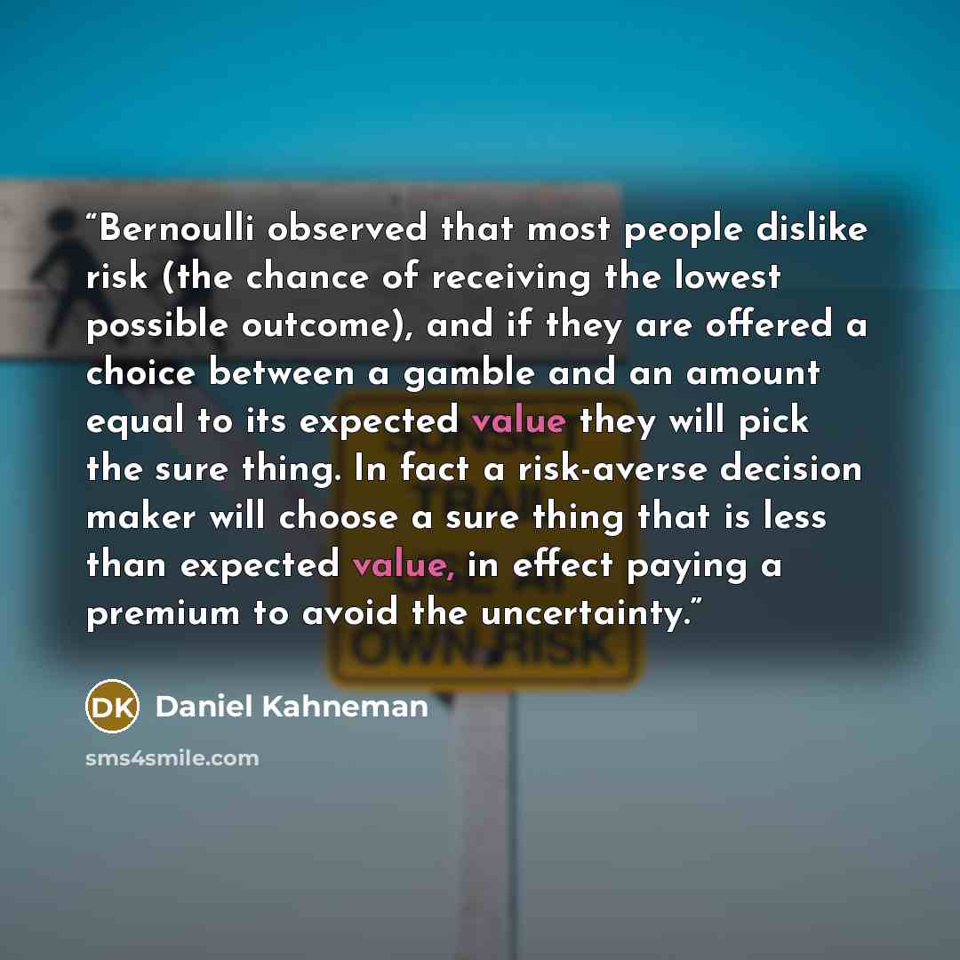 “Bernoulli observed that most people dislike risk (the chance of receiving the lowest possible outcome), and if they are offered a choice between a gamble and an amount equal to its expected value they will pick the sure thing. In fact a risk-averse decision maker will choose a sure thing that is…” quote by Daniel Kahneman