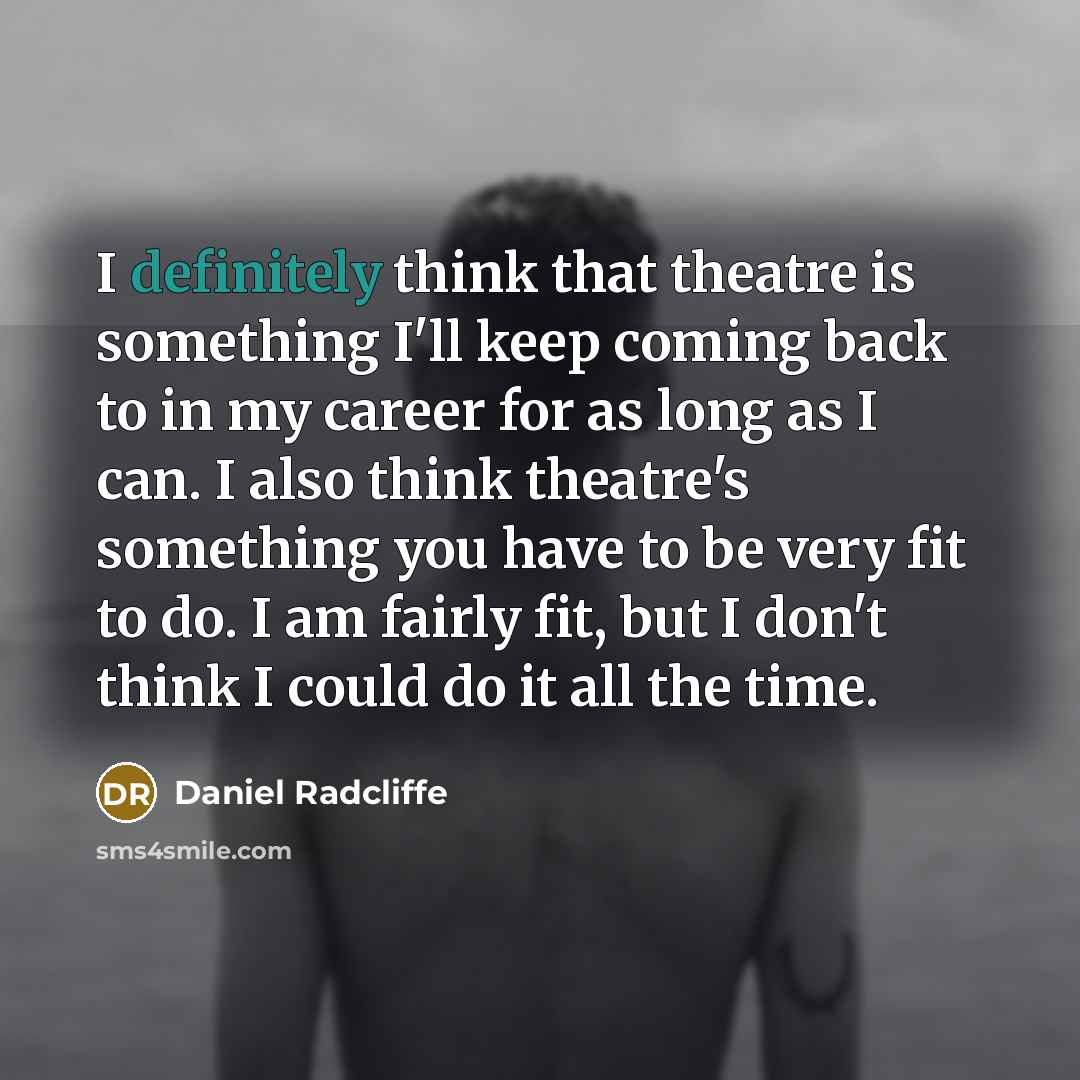 “I definitely think that theatre is something I'll keep coming back to in my career for as long as I can. I also think theatre's something you have to be very fit to do. I am fairly fit, but I don't think I could do it all the time.” quote by Daniel Radcliffe