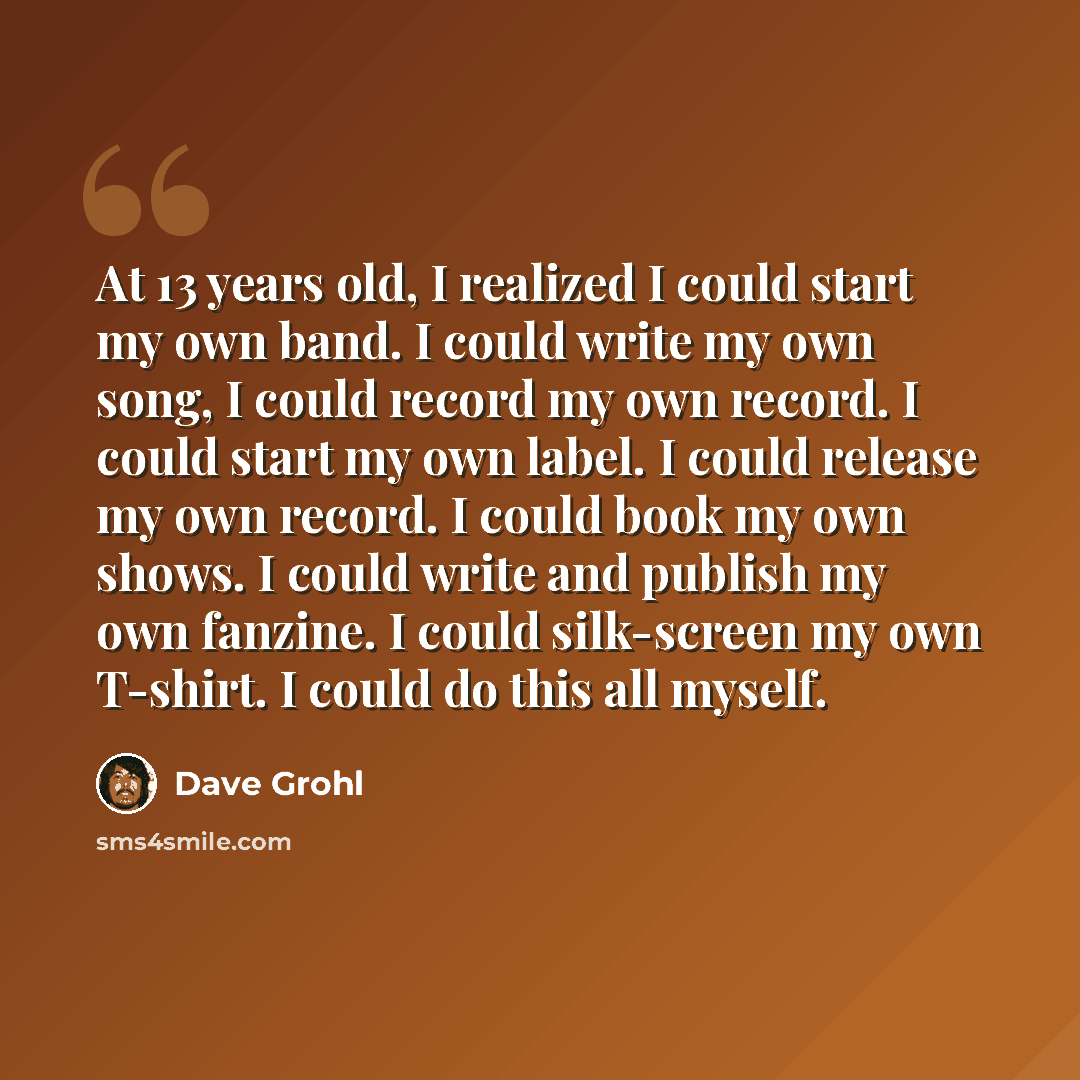 “At 13 years old, I realized I could start my own band. I could write my own song, I could record my own record. I could start my own label. I could release my own record. I could book my own shows. I could write and publish my own fanzine. I could silk-screen my own T-shirt. I could do this all…” quote by Dave Grohl