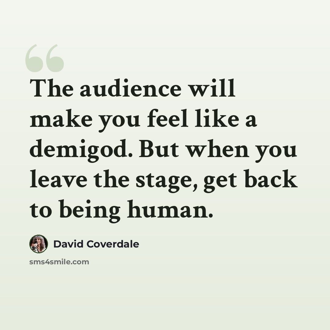 “The audience will make you feel like a demigod. But when you leave the stage, get back to being human.” quote by David Coverdale