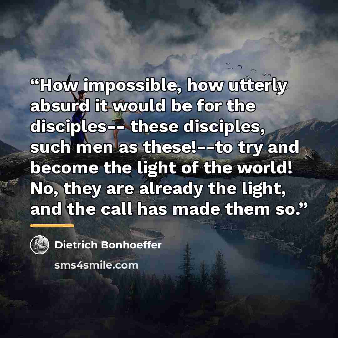 “How impossible, how utterly absurd it would be for the disciples-- these disciples, such men as these!--to try and become the light of the world! No, they are already the light, and the call has made them so.” quote by Dietrich Bonhoeffer
