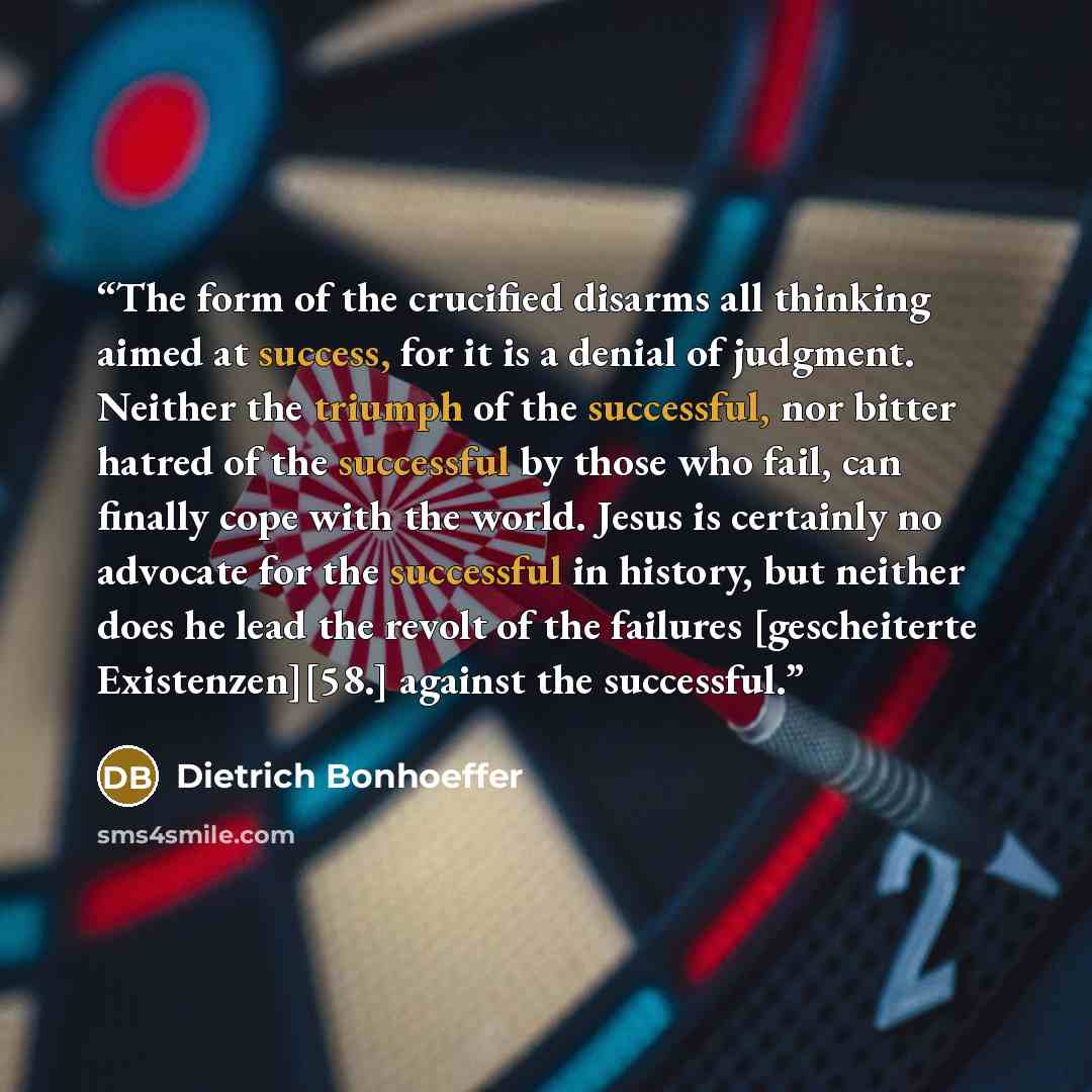“The form of the crucified disarms all thinking aimed at success, for it is a denial of judgment. Neither the triumph of the successful, nor bitter hatred of the successful by those who fail, can finally cope with the world. Jesus is certainly no advocate for the successful in history, but neither…” quote by Dietrich Bonhoeffer