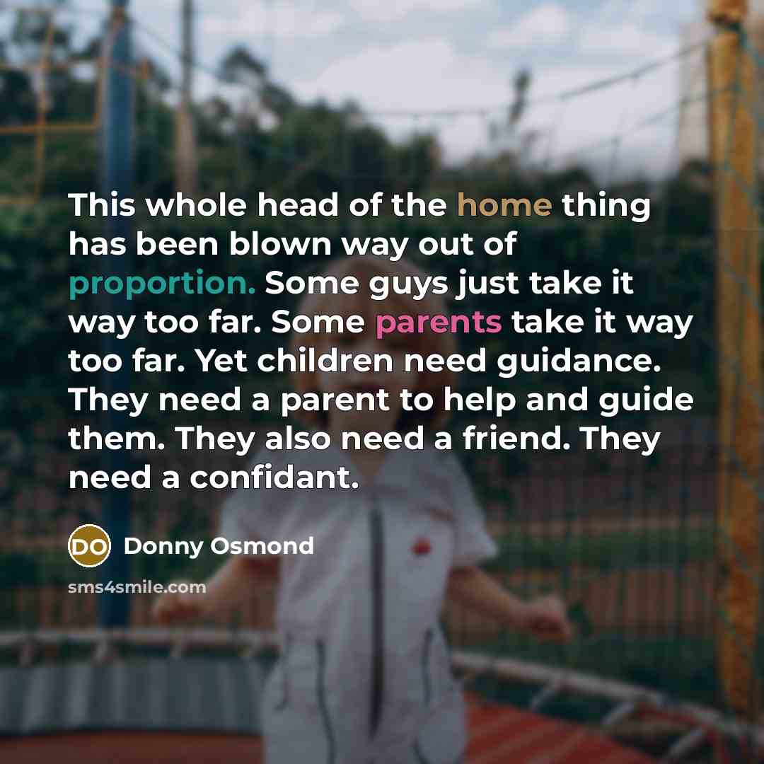 “This whole head of the home thing has been blown way out of proportion. Some guys just take it way too far. Some parents take it way too far. Yet children need guidance. They need a parent to help and guide them. They also need a friend. They need a confidant.” quote by Donny Osmond