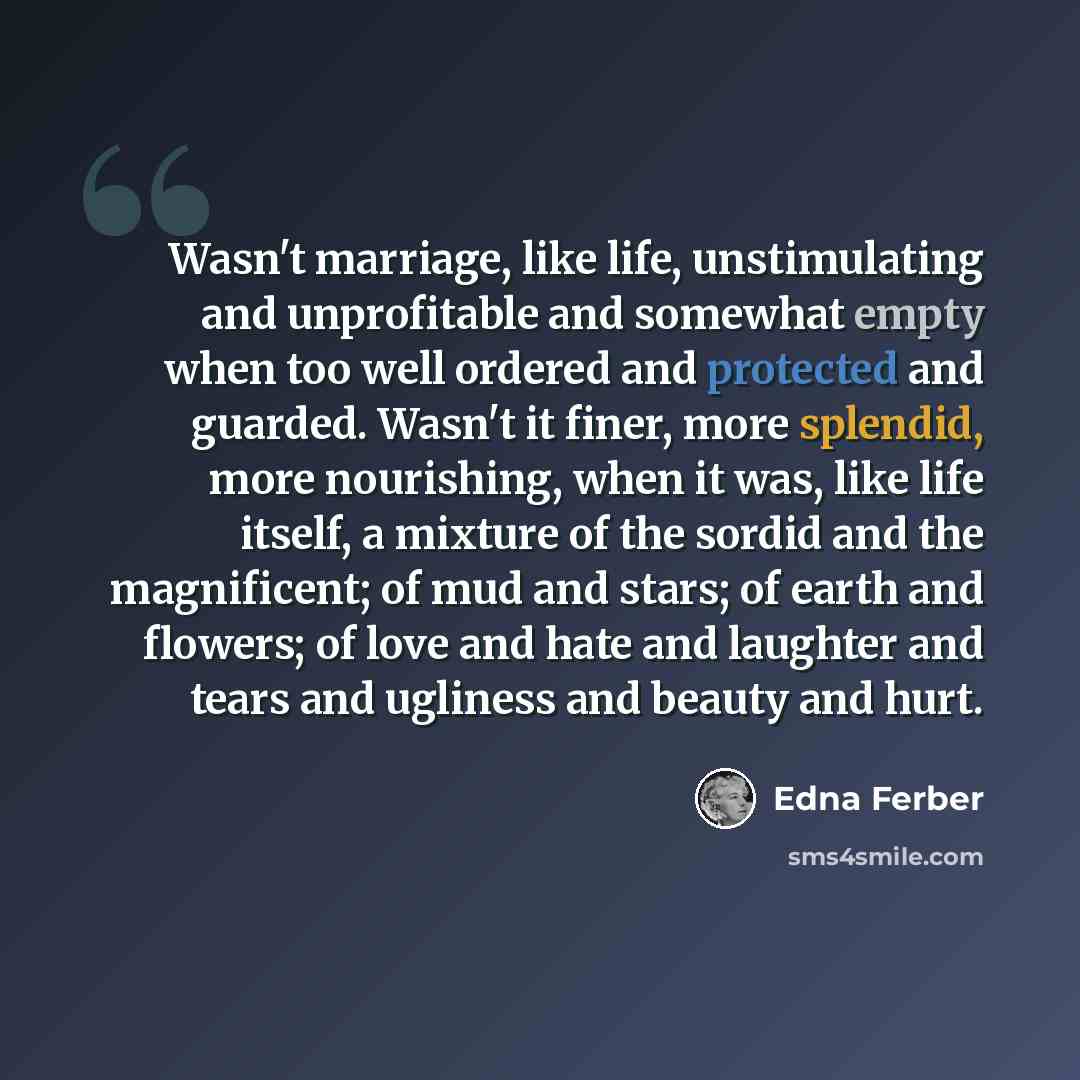 “Wasn't marriage, like life, unstimulating and unprofitable and somewhat empty when too well ordered and protected and guarded. Wasn't it finer, more splendid, more nourishing, when it was, like life itself, a mixture of the sordid and the magnificent; of mud and stars; of earth and flowers; of…” quote by Edna Ferber