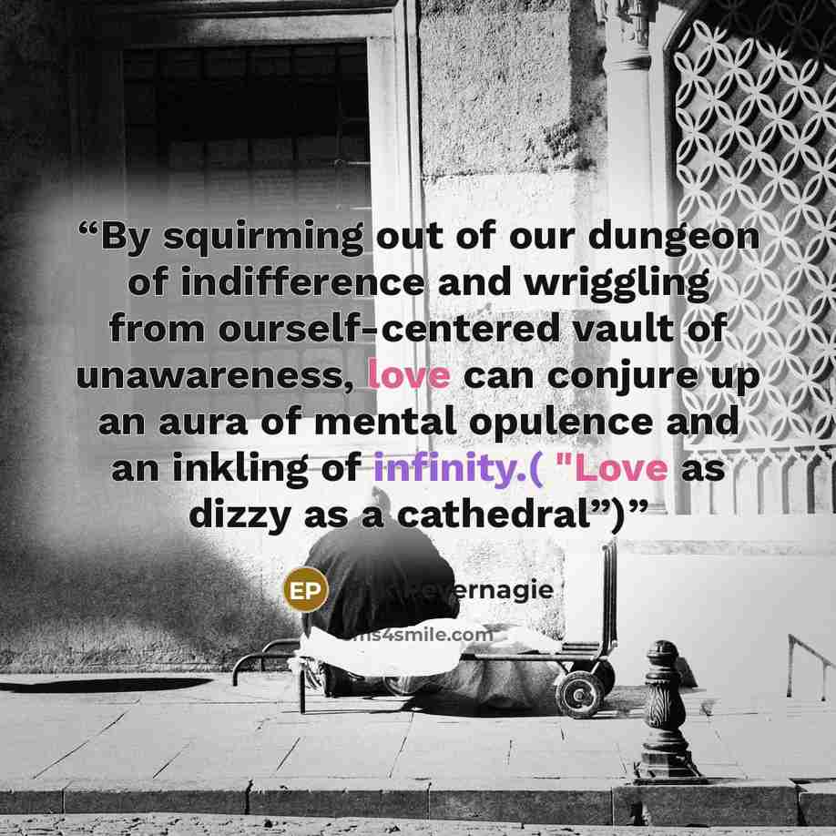 “By squirming out of our dungeon of indifference and wriggling from ourself-centered vault of unawareness, love can conjure up an aura of mental opulence and an inkling of infinity.( "Love as dizzy as a cathedral”)” quote by Erik Pevernagie