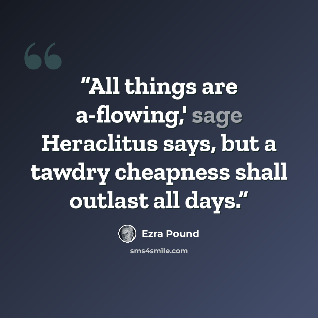 “All things are a-flowing,' sage Heraclitus says, but a tawdry cheapness shall outlast all days.” quote by Ezra Pound