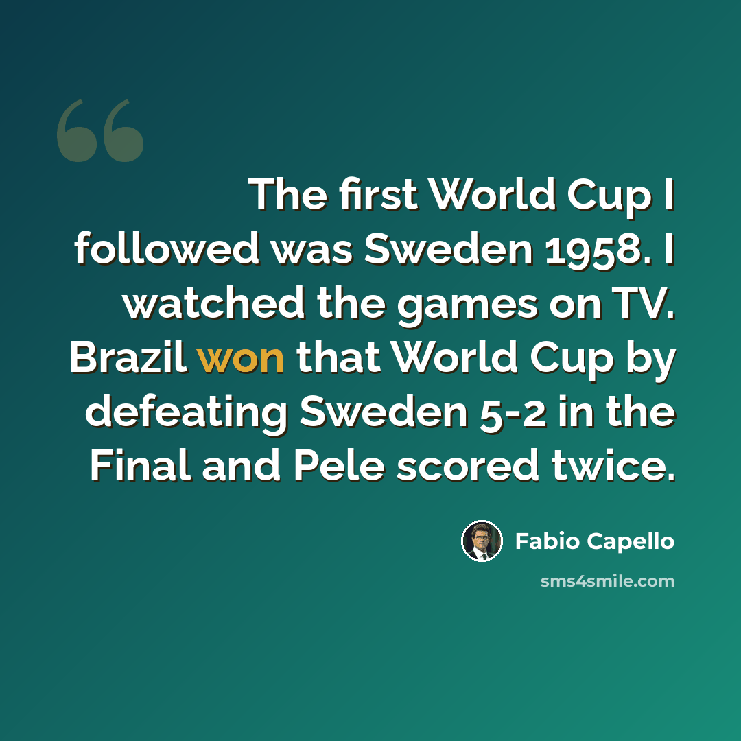 “The first World Cup I followed was Sweden 1958. I watched the games on TV. Brazil won that World Cup by defeating Sweden 5-2 in the Final and Pele scored twice.” quote by Fabio Capello