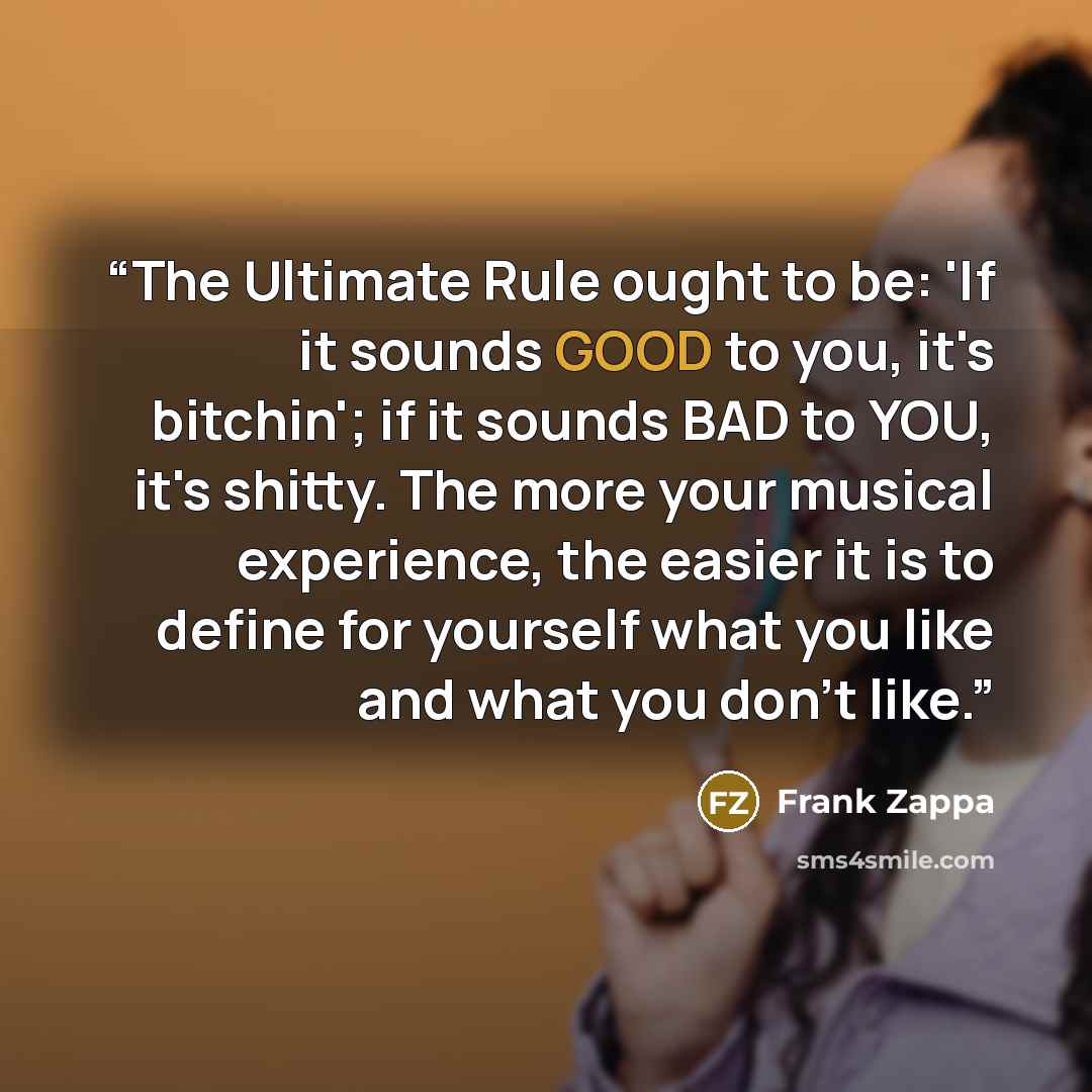 “The Ultimate Rule ought to be: 'If it sounds GOOD to you, it's bitchin'; if it sounds BAD to YOU, it's shitty. The more your musical experience, the easier it is to define for yourself what you like and what you don't like.” quote by Frank Zappa