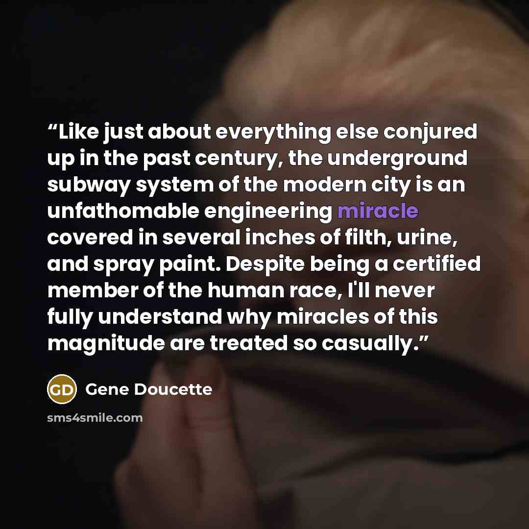 “Like just about everything else conjured up in the past century, the underground subway system of the modern city is an unfathomable engineering miracle covered in several inches of filth, urine, and spray paint. Despite being a certified member of the human race, I'll never fully understand why…” quote by Gene Doucette