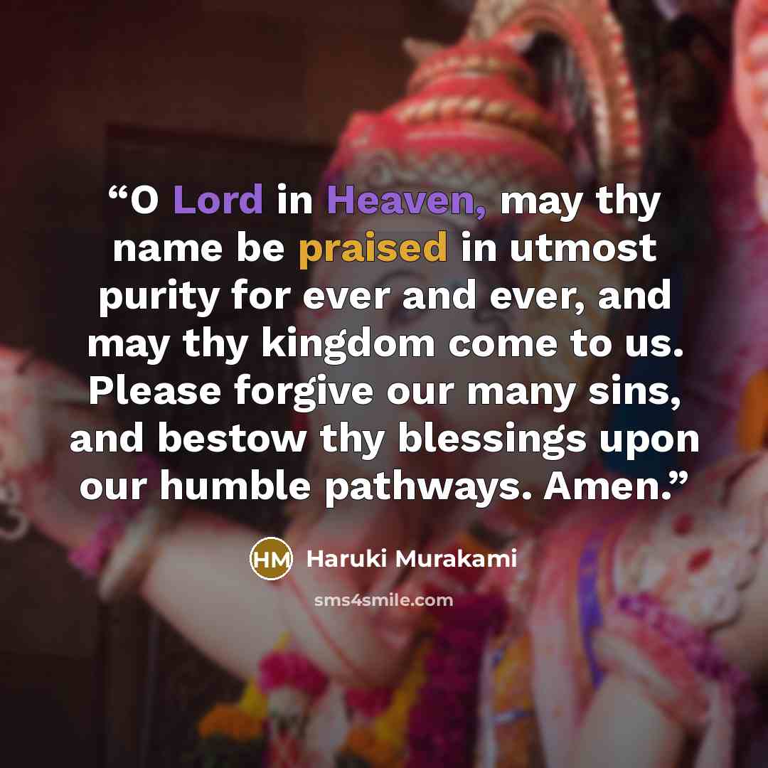 “O Lord in Heaven, may thy name be praised in utmost purity for ever and ever, and may thy kingdom come to us. Please forgive our many sins, and bestow thy blessings upon our humble pathways. Amen.” quote by Haruki Murakami