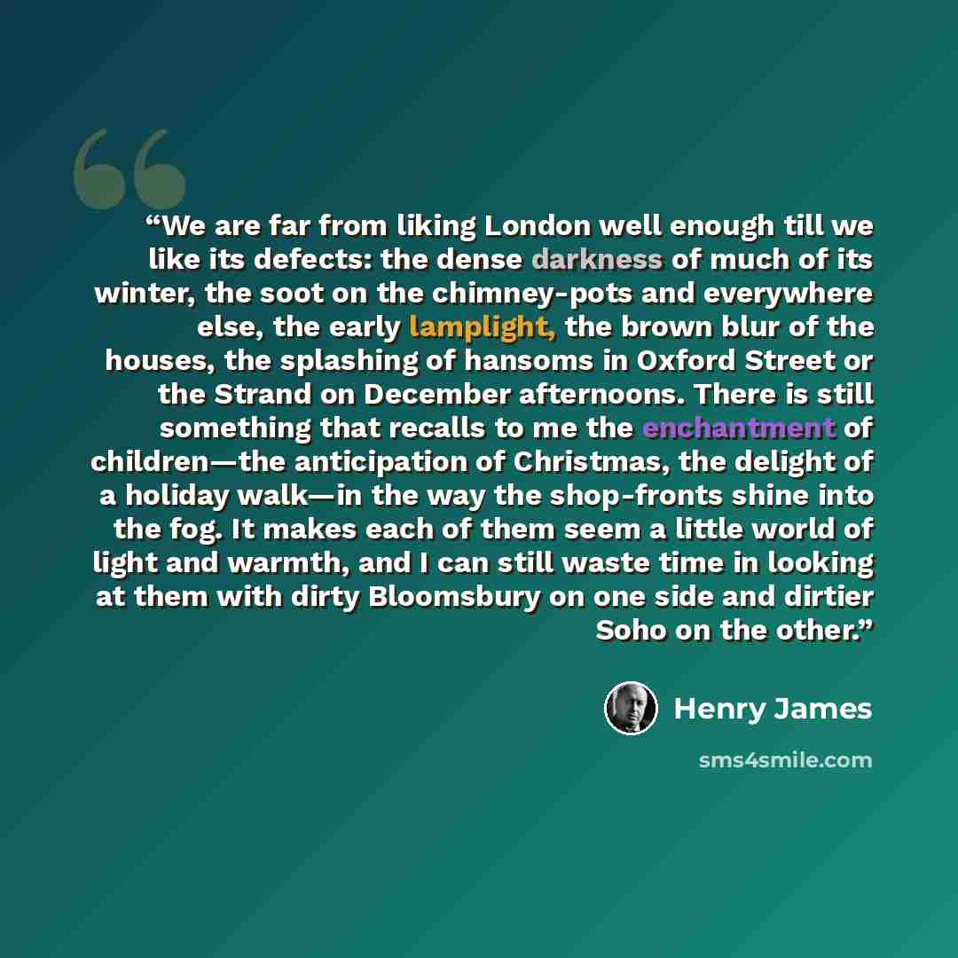 “We are far from liking London well enough till we like its defects: the dense darkness of much of its winter, the soot on the chimney-pots and everywhere else, the early lamplight, the brown blur of the houses, the splashing of hansoms in Oxford Street or the Strand on December afternoons. There…” quote by Henry James