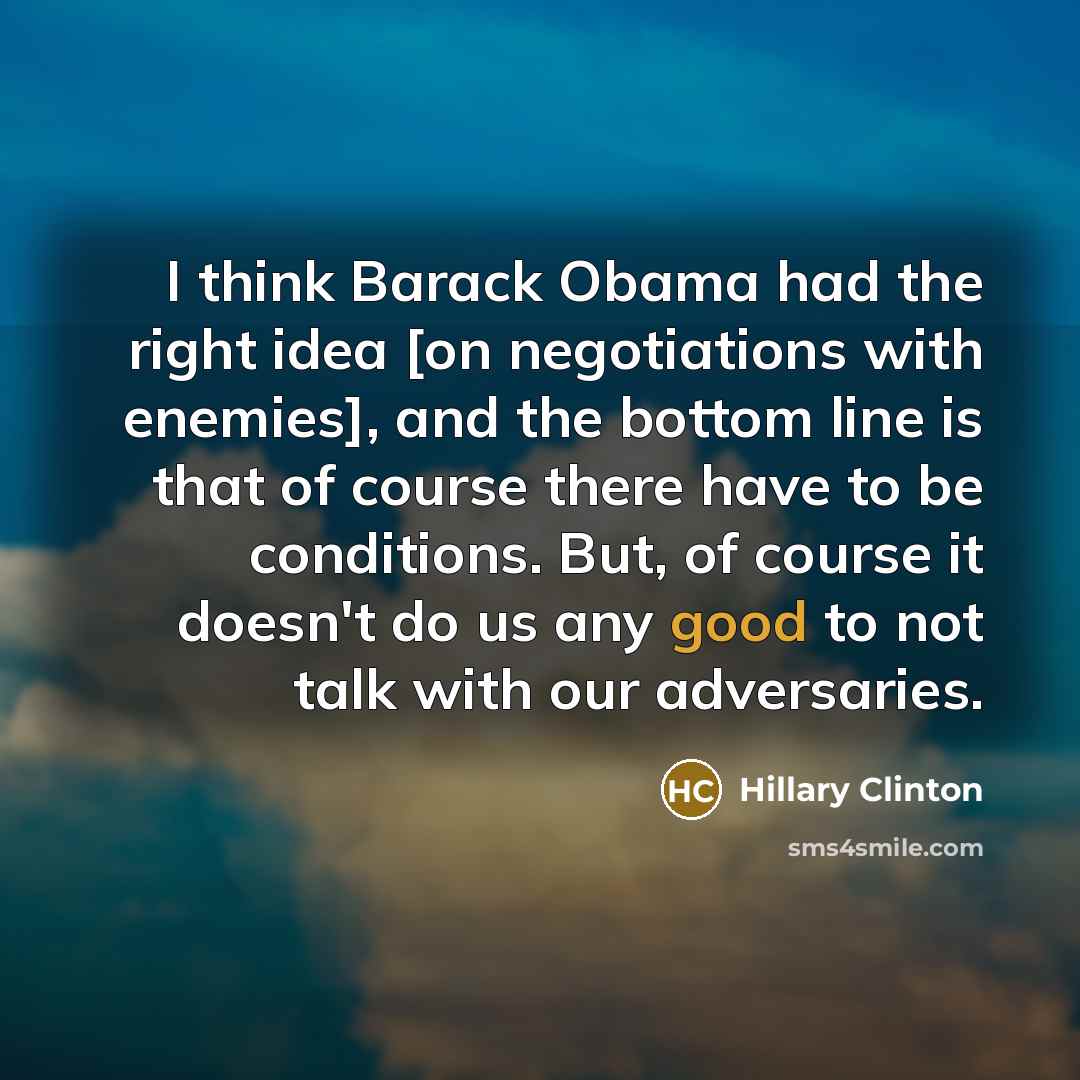 “I think Barack Obama had the right idea [on negotiations with enemies], and the bottom line is that of course there have to be conditions. But, of course it doesn't do us any good to not talk with our adversaries.” quote by Hillary Clinton