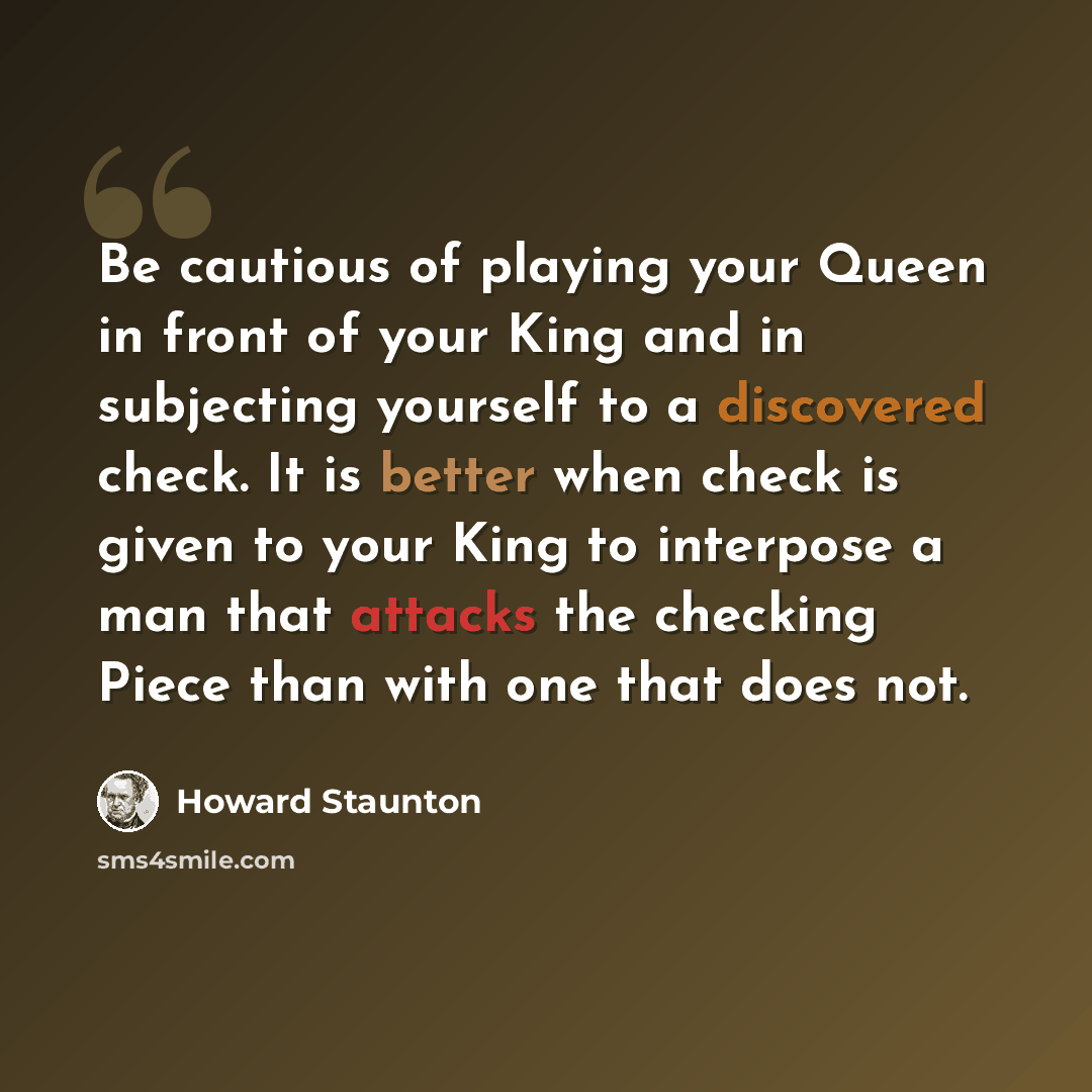 “Be cautious of playing your Queen in front of your King and in subjecting yourself to a discovered check. It is better when check is given to your King to interpose a man that attacks the checking Piece than with one that does not.” quote by Howard Staunton