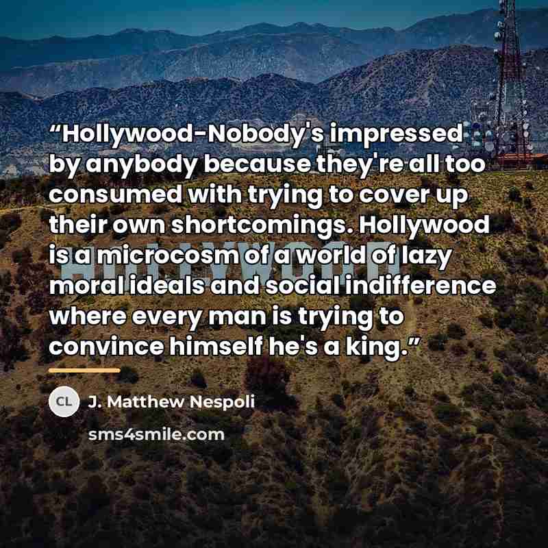 “Hollywood-Nobody's impressed by anybody because they're all too consumed with trying to cover up their own shortcomings. Hollywood is a microcosm of a world of lazy moral ideals and social indifference where every man is trying to convince himself he's a king.” quote by J. Matthew Nespoli