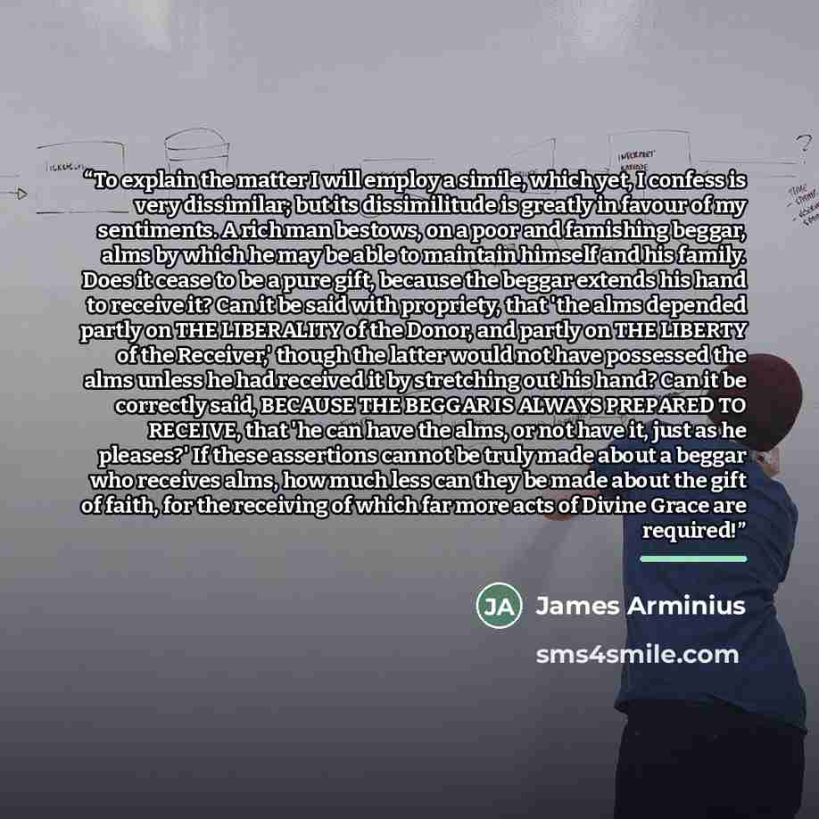 “To explain the matter I will employ a simile, which yet, I confess is very dissimilar; but its dissimilitude is greatly in favour of my sentiments. A rich man bestows, on a poor and famishing beggar, alms by which he may be able to maintain himself and his family. Does it cease to be a pure gift…” quote by James Arminius