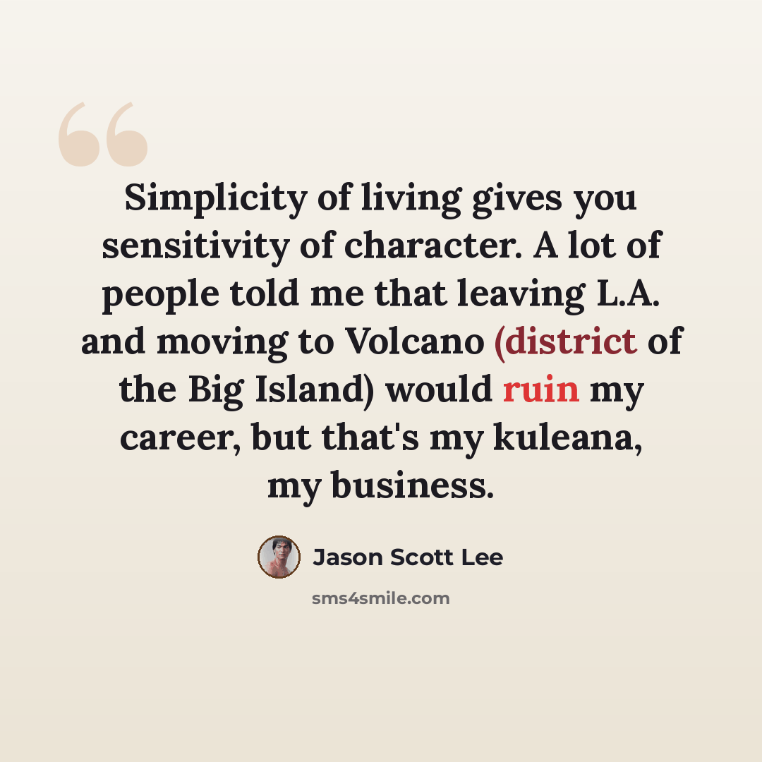 “Simplicity of living gives you sensitivity of character. A lot of people told me that leaving L.A. and moving to Volcano (district of the Big Island) would ruin my career, but that's my kuleana, my business.” quote by Jason Scott Lee