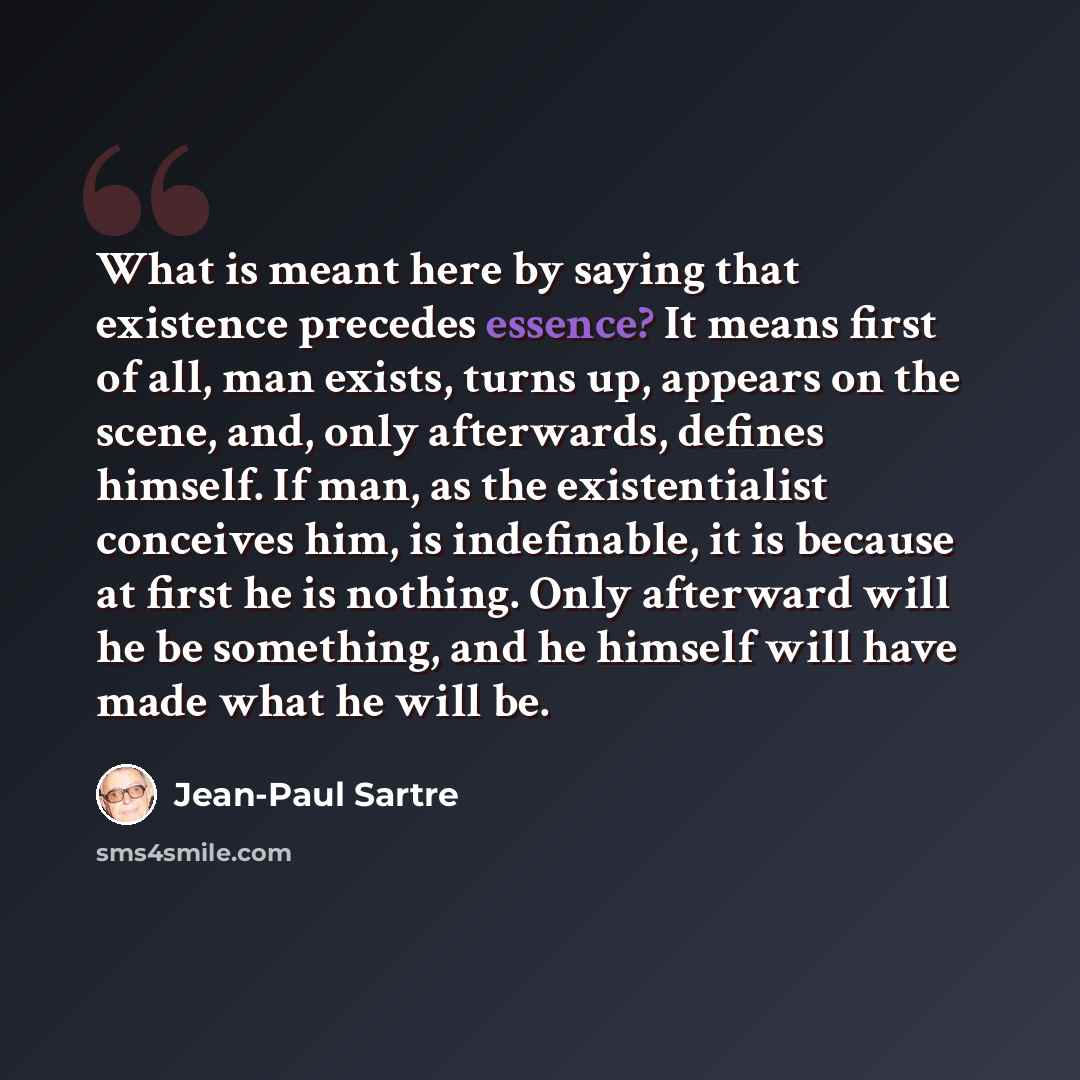 “What is meant here by saying that existence precedes essence? It means first of all, man exists, turns up, appears on the scene, and, only afterwards, defines himself. If man, as the existentialist conceives him, is indefinable, it is because at first he is nothing. Only afterward will he be…” quote by Jean-Paul Sartre