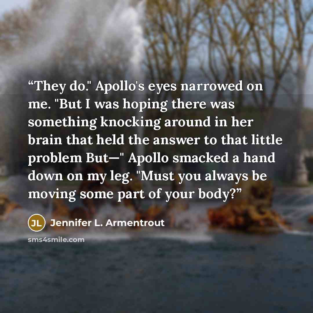 “They do." Apollo's eyes narrowed on me. "But I was hoping there was something knocking around in her brain that held the answer to that little problem But—" Apollo smacked a hand down on my leg. "Must you always be moving some part of your body?” quote by Jennifer L. Armentrout