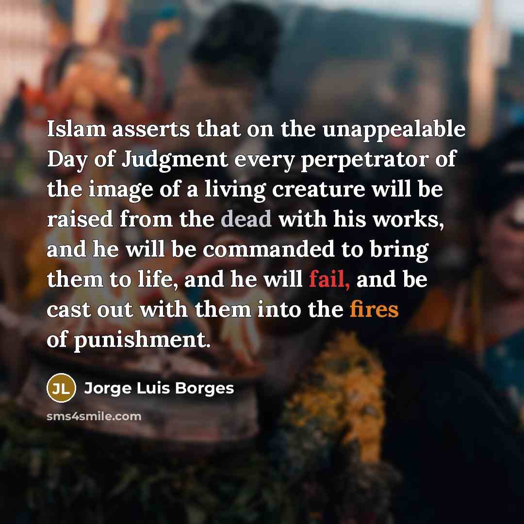 “Islam asserts that on the unappealable Day of Judgment every perpetrator of the image of a living creature will be raised from the dead with his works, and he will be commanded to bring them to life, and he will fail, and be cast out with them into the fires of punishment.” quote by Jorge Luis Borges