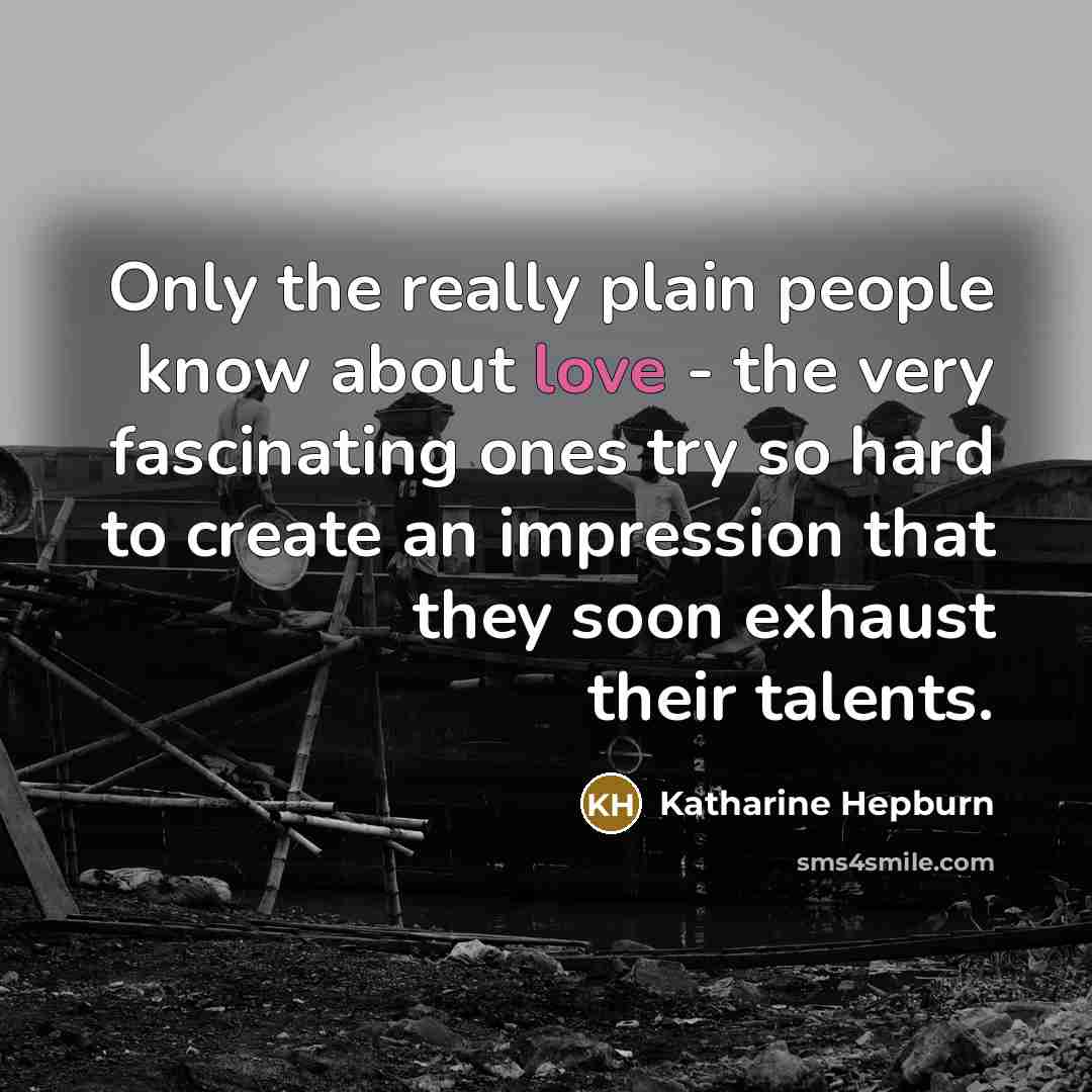 “Only the really plain people know about love - the very fascinating ones try so hard to create an impression that they soon exhaust their talents.” quote by Katharine Hepburn