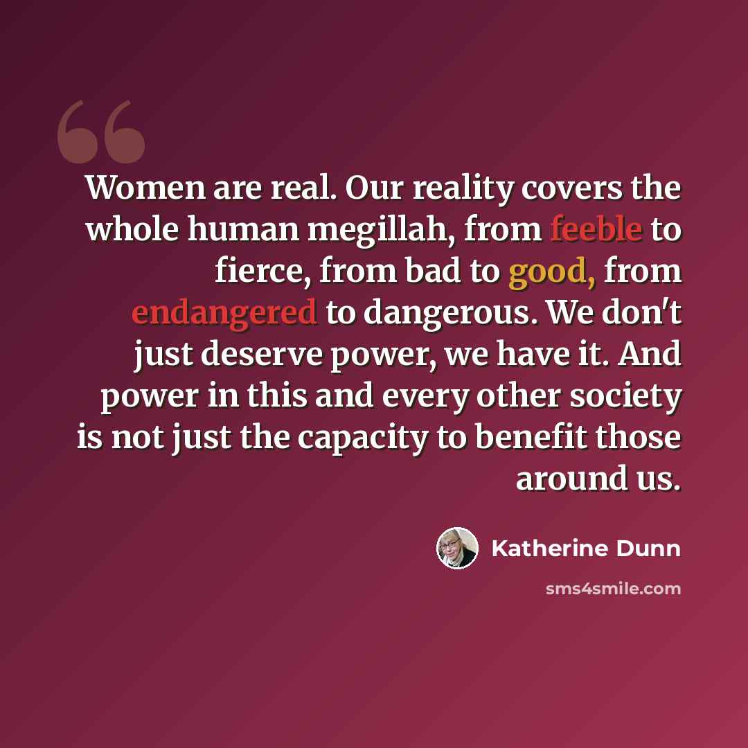 “Women are real. Our reality covers the whole human megillah, from feeble to fierce, from bad to good, from endangered to dangerous. We don't just deserve power, we have it. And power in this and every other society is not just the capacity to benefit those around us.” quote by Katherine Dunn