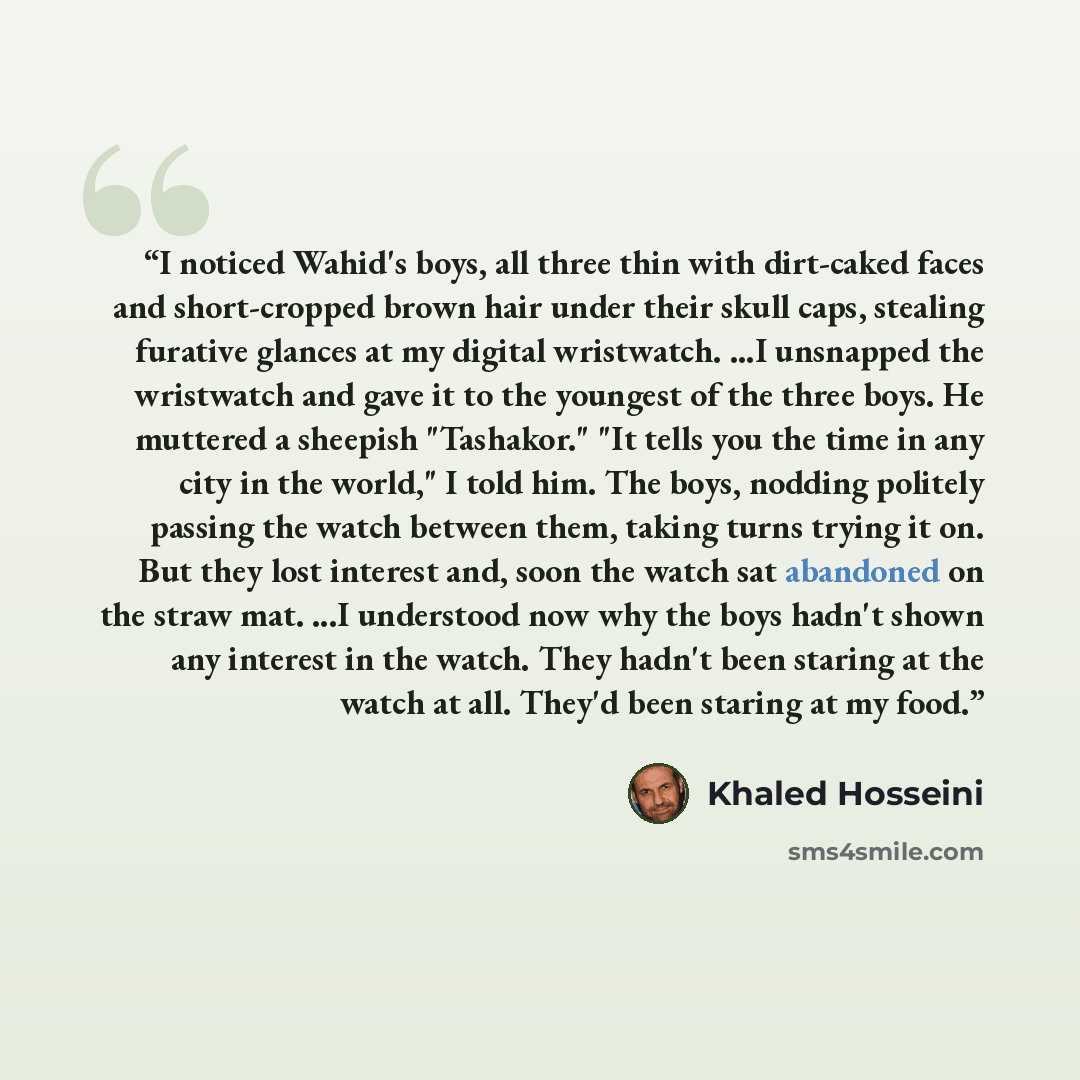 “I noticed Wahid's boys, all three thin with dirt-caked faces and short-cropped brown hair under their skull caps, stealing furative glances at my digital wristwatch. ...I unsnapped the wristwatch and gave it to the youngest of the three boys. He muttered a sheepish "Tashakor." "It tells you the…” quote by Khaled Hosseini