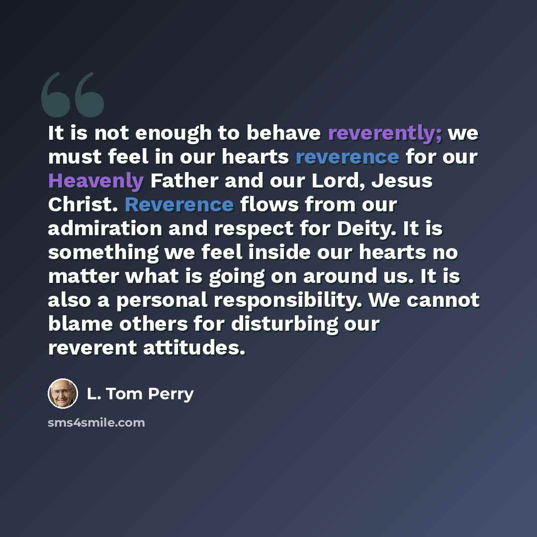 “It is not enough to behave reverently; we must feel in our hearts reverence for our Heavenly Father and our Lord, Jesus Christ. Reverence flows from our admiration and respect for Deity. It is something we feel inside our hearts no matter what is going on around us. It is also a personal…” quote by L. Tom Perry