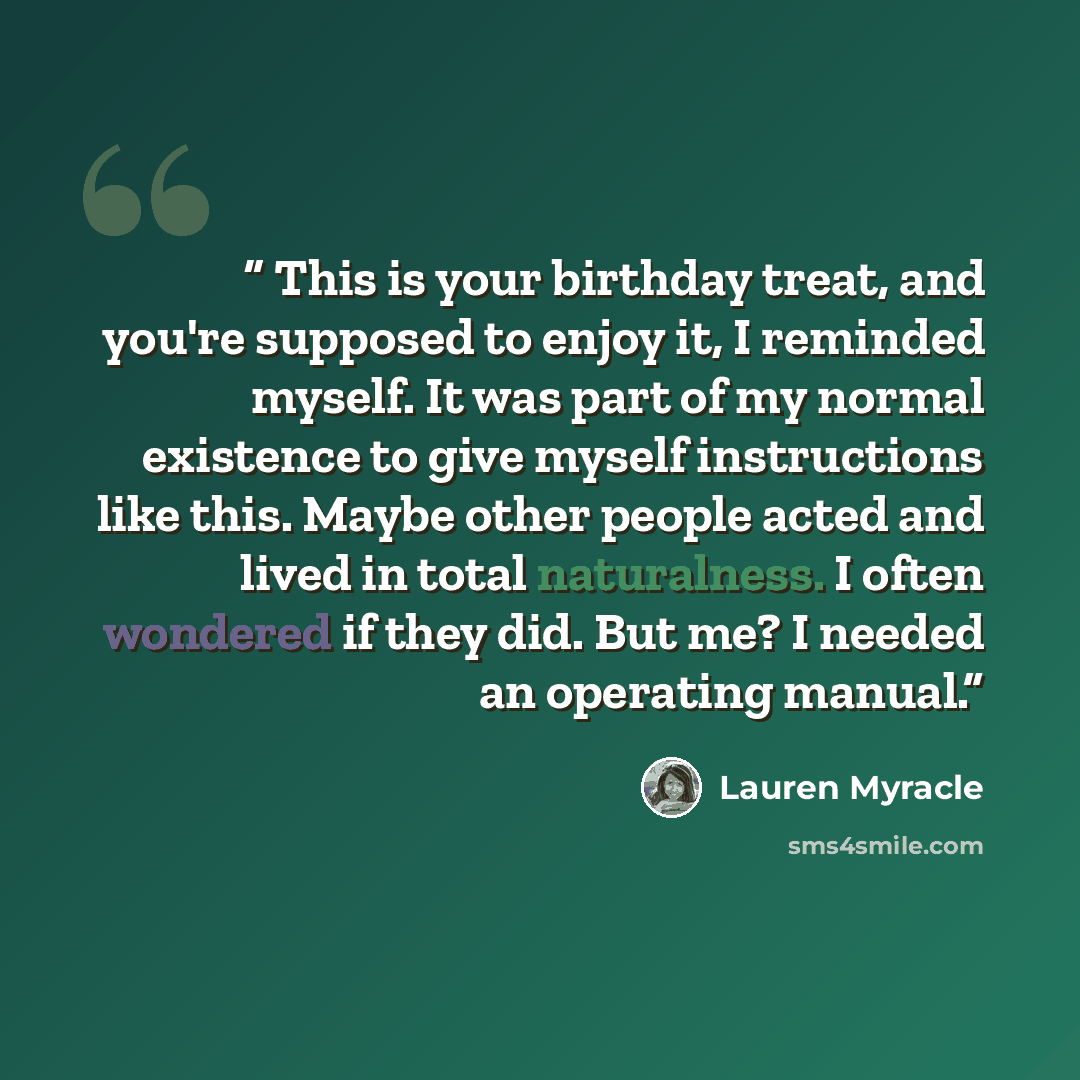 “This is your birthday treat, and you're supposed to enjoy it, I reminded myself. It was part of my normal existence to give myself instructions like this. Maybe other people acted and lived in total naturalness. I often wondered if they did. But me? I needed an operating manual.” quote by Lauren Myracle